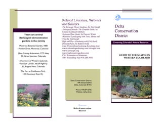 Related Literature, Websites
                                     and Sources
                                     The Xeriscape Flower Gardener, by Jim Knopf     Delta
                                     Xeriscape Colorado: The Complete Guide, by
                                     Connie Lockhart Ellefson                        Conservation
                                     Xeriscape Plant Guide, by Denver Water
     There are several
 Xeriscape© demonstration
                                     Waterwise Landscaping with Trees, Shrubs and    District
                                     Vines by Jim Knopf
   gardens in the vicinity           High and Dry—Gardening with Cold Hardy
                                                                                    Conserving Colorado’s Natural Resources
                                     Dryland Plants, by Robert Nold
 Montrose Botanical Garden, 1800     www.WesternSlopeGardening.XericLinks.html
Pavilion Drive, Montrose, Colorado   www.coloradogardening.com/drought.htm
                                     www.xeriscape.org
Mesa County Arboretum, 2775 Hwy      www.highcountrygardens.com
  50, Grand Junction, Colorado       CSU Extension at Montrose,                           GUIDE TO XERISCAPE© IN
                                     1001 Friendship Hall 970.249.3935                       WESTERN COLORADO
 Arboretum at Western Colorado
 Research Center, 30624 Highway
   92, Rogers Mesa, Colorado

  The Fort at Confluence Park ,
    205 Gunnison River Dr.


                                              Delta Conservation District
                                                      690 Industrial Blvd
                                                  Delta, Colorado 81416

                                                    Phone: 970.874.5735
                                                    Website: deltacd.net




                                                  Delta Conservation
                                                        District
 