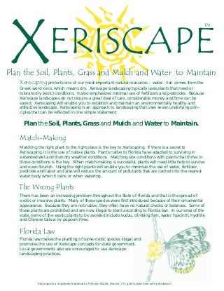 X                   ERISCAPE
                                                                                                                  TM




Plan the Soil, Plants, Grass and Mulch and Water to Maintain
   Xeriscaping protects one of our most important natural resources – water.         Xeri comes from the
   Greek word xeros, which means dry. Xeriscape landscaping typically uses plants that need or
   tolerate dry (xeric) conditions. It also emphasizes minimal use of fertilizers and pesticides. Because
   Xeriscape landscapes do not require a great deal of care, considerable money and time can be
   saved. Xeriscaping will enable you to establish and maintain an environmentally healthy and
   attractive landscape. Xeriscaping is an approach to landscaping that uses seven underlying prin-
   ciples that can be reflected in one simple statement:

     Plan the Soil, Plants, Grass and Mulch and Water to Maintain.

   Match-Making
   Matching the right plant to the right place is the key to Xeriscaping. If there is a secret to
   Xeriscaping, it is the use of native plants. Plants native to Florida have adapted to surviving in
   extended wet and then dry weather conditions. Matching site conditions with plants that thrive in
   those conditions is the key. When match-making is successful, plants will need little help to survive
   and even flourish. Using the right plants will enable you to minimize the use of water, fertilizer,
   pesticide and labor and also will reduce the amount of pollutants that are carried into the nearest
   water body when it rains or when watering.

   The Wrong Plants
   There has been an increasing problem throughout the State of Florida and that is the spread of
   exotic or invasive plants. Many of these species were first introduced because of their ornamental
   appearance. Because they are not native, they often have no natural checks or balances. Some of
   these plants are prohibited and are now illegal to plant according to Florida law. In our area of the
   state, some of the exotic plants to be avoided include kudzu, climbing fern, water hyacinth, hydrilla
   and Chinese tallow (or popcorn) tree.

   Florida Law
   Florida law makes the planting of some exotic species illegal and
   promotes the use of Xeriscape concepts for state government.
   Local governments also are encouraged to use Xeriscape
   landscaping practices.




             Xeriscape is a registered trademark of Denver Water, Denver, CO, and is used here with permission.
 
