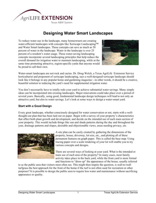 Designing Water Smart Landscapes
To reduce water use in the landscape, many homeowners are creating
water-efficient landscapes with concepts like Xeriscape Landscaping™
and Water Smart landscapes. These concepts can save as much as 50
percent of water in the landscape. Water in the landscape is over 25
percent of a resident’s water usage. These water-saving landscaping
concepts incorporate several landscaping principles that help reduce the
overall demand for irrigation water to maintain landscaping, while at the
same time promoting attractive, region-specific yards that anyone would
be proud to call their own.

Water-smart landscapes are not rock and cactus. Dr. Doug Welch, a Texas AgriLife Extension Service
horticulturist and proponent of xeriscape landscaping, says a well-designed xeriscape landscape should
look like it belongs in any popular home and gardening magazine—in other words, it should be a creative,
beautiful solution to reducing the yard’s need for supplemental irrigation water.

You don’t necessarily have to totally redo your yard to achieve substantial water savings. Many simple
ideas can be incorporated into existing landscapes. Major renovations could take place over a period of
several years. Basically, using good, fundamental landscape design techniques will lead to not only an
attractive yard, but also to water savings. Let’s look at some ways to design a water-smart yard.

Start with a Good Design

Every great landscape, whether consciously designed for water conservation or not, starts with a well-
thought-out plan that has been laid out on paper. Begin with a survey of your property’s characteristics
that affect both plant growth and development, and decide on the intended use of each main section of
your property. This would include things like sun and shade patterns during the day and throughout the
year, drainage patterns and slopes, desirable and objectionable views, areas needing privacy, etc.

                                   A site plan can be easily created by gathering the dimensions of the
                                   property, house, driveway, lot size, etc., and plotting all of these
                                   permanent features on graph paper. This is called the base map. Using
                                   tracing paper over a scale rendering of your lot will enable you to try
                                   various concepts and designs.

                                    There are several ways of looking at your yard. What is the intended or
                                    main use of each area of the property? In many cases, most family
                                    activity takes place in the back yard, while the front yard is more formal
                                    and functions to “dress up” the appearance of the house, usually referred
to as the public area that visitors most often see. This might then inspire the question, is wall-to-wall
turfgrass the best approach for the front of the home if the turf is not often used for recreation or other
purposes? It is possible to design the public area to require less water and maintenance without sacrificing
appearance or quality.




Designing Water Smart Landscapes                      1                        Texas AgriLife Extension Service
 