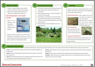 Sheetu Goel | M.Arch | JMI
• Monitor and use
information about
environmental
conditions for a
specific location and
landscape.
 The goal is to design the irrigation system such that
plants are receiving only the water they actually need
 Separate your turf grass watering zones from other
planting zones, dividing them into hydrozones.
Efficient irrigation04
New Technology Update – Smart Irrigation
Controllers
• information includes soil moisture, rain, wind, the plants’
evaporation and transpiration (ET) rates, and, in some
cases, plant type and is used to exactly the right amount of
water to maintain lush, healthy growing conditions.
Turf and turf alternatives05
 Turf is useful for slowing runoff from landscape areas and can
be of practical benefit in areas like swales and as a fire
resistant plant.
 Properly amended soil will act as a reservoir and allow the
roots from the turf to go deep.
 If already there is an existing lawn, consider reducing these
areas and replacing them with low water use planting beds,
natural areas or incorporating hardscaping into the area with
boulders or pavers.
 Other alternatives to turf include wildflower areas or low
growing perennials.
Mulching06
requires the use of mulch as a top dressing for all trees, shrubs,
& flowers. Mulch helps to reduce weeds, minimize evaporation
,cools soil, and prevents soil erosion.
Wood and Organic Mulches allow for oxygen to get to the
root system more easily than
rock or stone mulches.
Wood and organic mulches will
also return some nutrient
components back to the soil
over time as it breaks down.
Rock or Stone Mulches
Rock mulches also absorb more
heat and may scorch the roots
or leaves of heat sensitive plants.
Combinations and Weed Barriers
combination of mulches can be used by placing wood mulch
around the base of the plant and by placing rock or stone in
between the plants.
Appropriate Maintenance07
Irrigation System Maintenance – Many people use Xeriscape principles in order to save water but fail to maintain their irrigation systems and end up using more water.
Pruning - Pruning is often done for shaping, rejuvenation, to eliminate future problems, and
for safety issues.
Mowing - mowing at the right height for type of grass and do not overwater or over fertilize
your turf grass area.
Lawn Care - Routinely de-thatch & aerate turf to mitigate compaction and remove thatch, this
will assist water, nutrients and oxygen in getting to the root zone.
Watering - Winter watering is critical in a high desert environment where plant materials tend to desiccate through the
winter months.
Weeding - Eliminate weeds to prevent them from competing with your desirable plants for water and nutrients.
Fertilization - Apply a minimum amount of organic fertilizer to your turf to avoid additional water use and increased
mowing as a result of too much nitrogen.
XERISCAPE LANDSCAPING 02
 