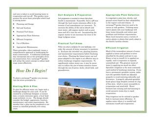 and care is taken to avoid wasting water to
                                                         Soil Analysis & Preparation                            Appropriate Plant Selection
evaporation and run-off. This garden incor-
porates the seven basic principles which lead            Soil preparation is essential to ensure that plant     It is important to select trees, shrubs, and
to saving water:                                         health is maintained. If possible, have a pH test      ground covers based on their adaptability
                                                         through the local county extension office to de-       to the region’s soil and climate. A
•    Planning and Design
                                                                                                                xeriscape™ garden does not need to be
                                                         termine if soil amendments are necessary. To
•    Soil and Analysis                                   increase the ability of the soil to absorb and         cactus or rock gardens. Utilizing many
                                                         store water, add organic matter such as peat           native plants into your landscape will
•    Practical Turf Areas                                moss and till it into the soil. Incorporating the      lower water demands and reduce pest
                                                         organic matter is not necessary for trees or for       problems and fertilizer requirements.
•    Appropriate Plant Selection
                                                         large turfgrass areas                                  Many local nurseries carry a variety of
•    Efficient Irrigation                                                                                       native plants or plants that easily adapt to
                                                                                                                the South Carolina climate.
•    Use of Mulches                                      Practical Turf Areas
•    Appropriate Maintenance                             When you select a turfgrass for your landscape, con-
                                                                                                                Efficient Irrigation
                                                         sider the amount of water necessary to maintain
These principles, when combined, create a
                                                         it. Evaluate the intended use, planting location,      Much of the tremendous amount of water
comprehensive approach to landscaping for
                                                         and maintenance requirements before finalizing         applied to lawns and gardens is never
water conservation. A traditional landscape
may incorporate one or two principles of wa-             your choice. Planting the lowest water use turf        absorbed by the plants and put to use.
ter conservation, but a xeriscape™ garden                grass adapted to the region is an effective way to     Water is lost to runoff if it is applied too
will utilize the entire concept to reduce land-          reduce landscape irrigation requirements. To           rapidly, and it evaporates in exposed,
scape water effectively.                                 significantly reduce water use, it may be neces-       unmulched soil. The greatest waste of
                                                         sary to reduce the size of water-sensitive lawns       water is applying too much too often.
                                                         through the use of patios, decks, shrub beds, and      Sprinkler irrigation is the most commonly

    How Do I Begin?                                      groundcovers.                                          used method of landscape watering. If you
                                                                                                                have a permanent sprinkler system, make
                                                                                                                sure the sprinkler heads are adjusted
                                                                                                                properly to avoid watering sidewalks and
To plant a xeriscape™ garden you incorpo-
rate the seven principles by:                                                                                   driveways. A properly adjusted sprinkler
                                                                                                                head sprays large droplets instead of a fog
                                                                                                                of fine mist, which is more susceptible to
Starting With A Plan                                                                                            evaporation and wind drift. Water
To plan for efficient water use, begin with a                                                                   between late evening and mid-morning to
landscape design for your yard. It can be                                                                       avoid excessive waste due to rapid
created by a landscape designer, a nursery                                                                      evaporation.
man, a county extension agent, a local land-                                                                    Drip irrigation can be utilized in garden
scape architect, or you. The design should
                                                                                                                beds to increase water efficiency. It
consider the budget, appearance, function,
                                                                                                                applies water where it is needed and
maintenance, and water requirements. Re-
member that a plan can be completed in one                                                                      minimizes runoff and evaporation.
season or installed gradually over many
years. ljlkjlkjlkjlkjlkjljlkjljljljljljljljlkjlklkjlk-
 