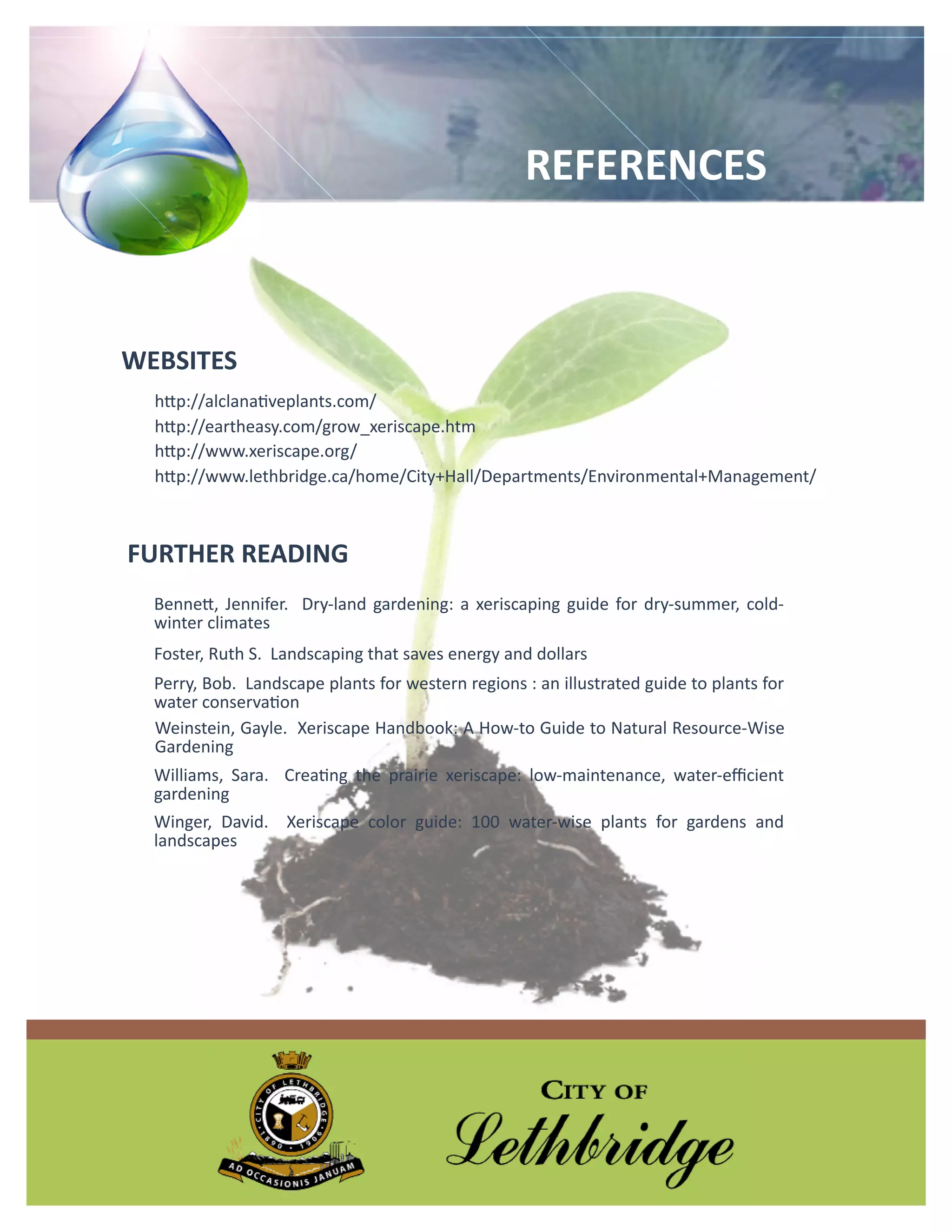 REFERENCES



WEBSITES
  http://alclanativeplants.com/
  http://eartheasy.com/grow_xeriscape.htm
  http://www.xeriscape.org/
  http://www.lethbridge.ca/home/City+Hall/Departments/Environmental+Management/



FURTHER READING
  Bennett, Jennifer. Dry-land gardening: a xeriscaping guide for dry-summer, cold-
  winter climates
  Foster, Ruth S. Landscaping that saves energy and dollars
  Perry, Bob. Landscape plants for western regions : an illustrated guide to plants for
  water conservation
  Weinstein, Gayle. Xeriscape Handbook: A How-to Guide to Natural Resource-Wise
  Gardening
  Williams, Sara. Creating the prairie xeriscape: low-maintenance, water-efficient
  gardening
  Winger, David. Xeriscape color guide: 100 water-wise plants for gardens and
  landscapes
 