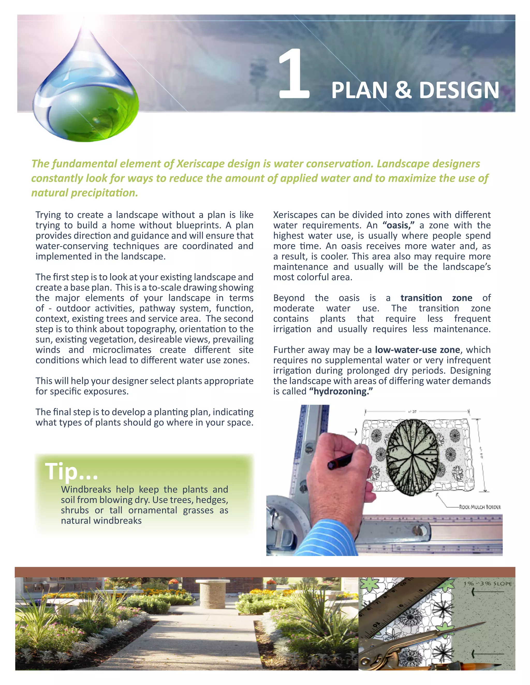 1            PLAN & DESIGN

The fundamental element of Xeriscape design is water conservation. Landscape designers
constantly look for ways to reduce the amount of applied water and to maximize the use of
natural precipitation.
Trying to create a landscape without a plan is like        Xeriscapes can be divided into zones with different
trying to build a home without blueprints. A plan          water requirements. An “oasis,” a zone with the
provides direction and guidance and will ensure that       highest water use, is usually where people spend
water-conserving techniques are coordinated and            more time. An oasis receives more water and, as
implemented in the landscape.                              a result, is cooler. This area also may require more
                                                           maintenance and usually will be the landscape’s
The first step is to look at your existing landscape and   most colorful area.
create a base plan. This is a to-scale drawing showing
the major elements of your landscape in terms              Beyond the oasis is a transition zone of
of - outdoor activities, pathway system, function,         moderate water use. The transition zone
context, existing trees and service area. The second       contains plants that require less frequent
step is to think about topography, orientation to the      irrigation and usually requires less maintenance.
sun, existing vegetation, desireable views, prevailing
winds and microclimates create different site              Further away may be a low-water-use zone, which
conditions which lead to different water use zones.        requires no supplemental water or very infrequent
                                                           irrigation during prolonged dry periods. Designing
This will help your designer select plants appropriate     the landscape with areas of differing water demands
for specific exposures.                                    is called “hydrozoning.”

The final step is to develop a planting plan, indicating
what types of plants should go where in your space.




  Tip...
      Windbreaks help keep the plants and
      soil from blowing dry. Use trees, hedges,
      shrubs or tall ornamental grasses as
      natural windbreaks
 