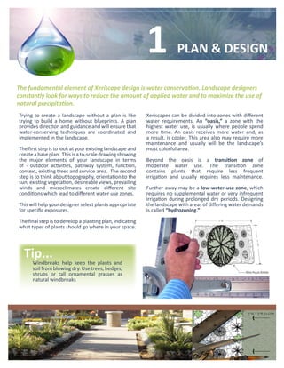 1            PLAN & DESIGN

The fundamental element of Xeriscape design is water conservation. Landscape designers
constantly look for ways to reduce the amount of applied water and to maximize the use of
natural precipitation.
Trying to create a landscape without a plan is like        Xeriscapes can be divided into zones with different
trying to build a home without blueprints. A plan          water requirements. An “oasis,” a zone with the
provides direction and guidance and will ensure that       highest water use, is usually where people spend
water-conserving techniques are coordinated and            more time. An oasis receives more water and, as
implemented in the landscape.                              a result, is cooler. This area also may require more
                                                           maintenance and usually will be the landscape’s
The first step is to look at your existing landscape and   most colorful area.
create a base plan. This is a to-scale drawing showing
the major elements of your landscape in terms              Beyond the oasis is a transition zone of
of - outdoor activities, pathway system, function,         moderate water use. The transition zone
context, existing trees and service area. The second       contains plants that require less frequent
step is to think about topography, orientation to the      irrigation and usually requires less maintenance.
sun, existing vegetation, desireable views, prevailing
winds and microclimates create different site              Further away may be a low-water-use zone, which
conditions which lead to different water use zones.        requires no supplemental water or very infrequent
                                                           irrigation during prolonged dry periods. Designing
This will help your designer select plants appropriate     the landscape with areas of differing water demands
for specific exposures.                                    is called “hydrozoning.”

The final step is to develop a planting plan, indicating
what types of plants should go where in your space.




  Tip...
      Windbreaks help keep the plants and
      soil from blowing dry. Use trees, hedges,
      shrubs or tall ornamental grasses as
      natural windbreaks
 