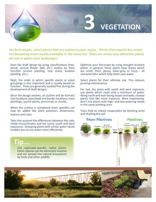 3             VEGETATION

For best results, select plants that are native to your region. Plants that require less water
are becoming more readily available in the nurseries. There are many very attractive plants
for use in water-wise landscapes.
Start the draft design by using classifications (tree,   Optimize your Xeriscape by using drought-resistant
shrub, annual flower bed, etc.) and/or by their          plants. In general, these plants have leaves which
function (screen planting, tree stand, location          are small, thick, glossy, silver-grey or fuzzy - all
planting, etc.)                                          characteristics which help them save water.

Next, the order in which specific plants or plant        Select plants for their ultimate size. This reduces
groupings is also important and is usually based on      pruning maintenance.
function. Trees are generally located first during the
development of draft designs.                            For hot, dry areas with south and west exposure,
                                                         use plants which need only a minimum of water.
Once the design evolves, an outline will be formed;      Along north and east-facing slopes and walls, choose
tree locations, plant beds and border locations, mass    plants that like more moisture. Most importantly,
plantings, accent plants, perennials or shrubs.          don’t mix plants with high- and low-watering needs
                                                         in the same planting area.
When the outline is completed more specifics can
now be added like plant selection, dimensions,           Trees help to reduce evaporation by blocking wind
texture and color.                                       and shading the soil.

Take into account the differences between the cool,
shady microclimates and the sunny south and west
exposures. Grouping plants with similar water needs
enables you to use water more effeciently.



   Tip...
     Use regionally-specific, native plants.
     Exotic species can be extremely invasive
     and can spread into natural ecosystems
     by birds and other wildlife.
 