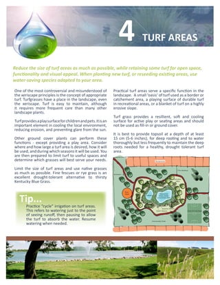 4             TURF AREAS

Reduce the size of turf areas as much as possible, while retaining some turf for open space,
functionality and visual appeal. When planting new turf, or reseeding existing areas, use
water-saving species adapted to your area.

One of the most controversial and misunderstood of             Practical turf areas serve a specific function in the
the xeriscape principles is the concept of appropriate         landscape. A small ‘oasis’ of turf used as a border or
turf. Turfgrasses have a place in the landscape, even          catchement area, a playing surface of durable turf
the xeriscape. Turf is easy to maintain, although              in recreational areas, or a blanket of turf on a highly
it requires more frequent care than many other                 erosive slope.
landscape plants.
                                                               Turf grass provides a resillient, soft and cooling
Turf provides a play surface for children and pets. It is an   surface for active play or seating areas and should
important element in cooling the local environment,            not be used as fill-in or ground cover.
reducing erosion, and preventing glare from the sun.
                                                               It is best to provide topsoil at a depth of at least
Other ground cover plants can perform these                    15 cm (5-6 inches), for deep rooting and to water
functions - except providing a play area. Consider             thoroughly but less frequently to maintain the deep
where and how large a turf area is desired, how it will        roots needed for a healthy, drought tolerant turf
be used, and during which seasons it will be used. You         area.
are then prepared to limit turf to useful spaces and
determine which grasses will best serve your needs.

Limit the size of turf areas and use native grasses
as much as possible. Fine fescues or rye grass is an
excellent drought-tolerant alternative to thirsty
Kentucky Blue Grass.



   Tip...
       Practice “cycle” irrigation on turf areas.
       This refers to watering just to the point
       of seeing runoff, then pausing to allow
       the turf to absorb the water. Resume
       watering when needed.
 