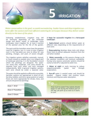 5             IRRIGATION

Water conservation is the goal, so avoid overwatering. Soaker hoses and drip-irrigation sys-
tems offer the easiest and most efficient watering for xeriscapes because they deliver water
directly to the base of the plant.

Following establishment, irrigation may still             5 Steps for successful Irrigation in a Xeriscaped
be necessary depending on the landscape                   Landscape:
design and plants’ needs. In Lethbridge, many
landscapes need irrigation for at least a portion         1. Hydro-Zoned systems should deliver water at
of the planted area for the life of the garden.           different rates depending on the requirements of
                                                          each zone.
The oasis and the transition zones have the greatest
need for irrigation, but it is wise to plan irrigation    2. Deep-watering develops deep roots and allows
even in the low-water-use zone to allow for new           those roots to extract adequate moisture from the
planting, changes, and years of severe drought.           soil when needed.

The irrigation system--whether automatic, manual,         3. Water seasonally, as the seasons change so do
or hoses moved as needed--also is an integral part        the weather conditions and moisture availability.
of landscape planning. It is the foundation around        During rainy seasons automatic systems should be
which the plantings are designed. The water-              easily turned off or adjusted to water less.
use zones--low, moderate, and oasis--should be
separate from each other, and each managed                4. Water at night or early morning to reduce
independently. With in-ground irrigation systems,         evapotranspiration  (water    loss   through
each zone should be under a separate valve.               evaporation).

The water should be applied as efficiently as possible.   5. Run-off water is wasted water and should be
Sprinkler systems are appropriate in areas of turf,       avoided. Organic matter and mulches retain
but drip, bubbler, and micro-spray systems or soaker      moisture and improve water absorption.
hoses are more appropriate for shrubs, trees, and
annual and perennial plantings.
                                                           Tip...
                                                               How much to water? Your plants should
                                                               begin to wilt during the hottest part of
                                                               the day, yet perk up as soon as it starts
                                                               to cool.
 