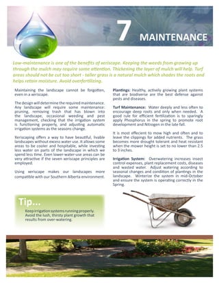 7             MAINTENANCE

Low-maintenance is one of the benefits of xeriscape. Keeping the weeds from growing up
through the mulch may require some attention. Thickening the layer of mulch will help. Turf
areas should not be cut too short - taller grass is a natural mulch which shades the roots and
helps retain moisture. Avoid overfertilizing.
Maintaining the landscape cannot be forgotten,          Plantings: Healthy, actively growing plant systems
even in a xeriscape.                                    that are biodiverse are the best defense against
                                                        pests and diseases.
The design will determine the required maintenance.
Any landscape will require some maintenance:            Turf Maintenance: Water deeply and less often to
pruning, removing trash that has blown into             encourage deep roots and only when needed. A
the landscape, occasional weeding and pest              good rule for efficient fertilization is to sparingly
management, checking that the irrigation system         apply Phosphorus in the spring to promote root
is functioning properly, and adjusting automatic        development and Nitrogen in the late fall.
irrigation systems as the seasons change.
                                                        It is most effecient to mow high and often and to
Xeriscaping offers a way to have beautiful, livable     leave the clippings for added nutrients. The grass
landscapes without excess water use. It allows some     becomes more drought tolerant and heat resistant
areas to be cooler and hospitable, while investing      when the mower height is set to no lower than 2.5
less water on parts of the landscape in which we        to 3 inches.
spend less time. Even lower-water-use areas can be
very attractive if the seven xeriscape principles are   Irrigation System: Overwatering increases insect
employed.                                               control expenses, plant replacement costs, diseases
                                                        and wasted water. Adjust watering according to
Using xeriscape makes our landscapes more               seasonal changes and condition of plantings in the
compatible with our Southern Alberta environment.       landscape. Winterize the system in mid-October
                                                        and ensure the system is operating correctly in the
                                                        Spring.



  Tip...
      Keep irrigation systems running properly.
      Avoid the lush, thirsty plant growth that
      results from over-watering.
 