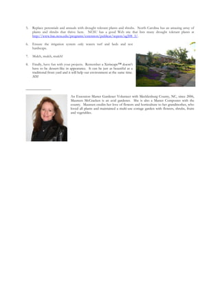 5.   Replace perennials and annuals with drought tolerant plants and shrubs. North Carolina has an amazing array of
     plants and shrubs that thrive here. NCSU has a good Web site that lists many drought tolerant plants at
     http://www.bae.ncsu.edu/programs/extension/publicat/wqwm/ag508_3/.

6.   Ensure the irrigation system only waters turf and beds and not
     hardscape.

7.   Mulch, mulch, mulch!

8.   Finally, have fun with your projects. Remember a Xeriscape™ doesn’t
     have to be dessert-like in appearance. It can be just as beautiful as a
     traditional front yard and it will help our environment at the same time.
     MM


______________

                                An Extension Master Gardener Volunteer with Mecklenburg County, NC, since 2006,
                                Maureen McCracken is an avid gardener. She is also a Master Composter with the
                                county. Maureen credits her love of flowers and horticulture to her grandmother, who
                                loved all plants and maintained a multi-use cottage garden with flowers, shrubs, fruits
                                and vegetables.
 