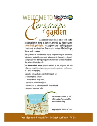 WELCOME TO
                                                   garden
                       Xeriscape refers to landscaping with water
    conservation in mind. It can be achieved by incorporating
    seven basic principles. By adopting these techniques you
    can create an attractive, diverse and sustainable landscape
    that uses less water.
    The City of Penticton Xeriscape Garden displays many plants and plant combinations
    to inspire you, and includes many plants indigenous to the Okanagan’s dry climate. It
    is comprised of three distinct planting areas of similar water usage, designated in the
    plan by three distinct colour codes.
    The Demonstration Garden provides examples of how indigenous and non-
    indigenous drought-tolerant plants can be combined to create a water-wise landscape
    on a typical urban property.
    Explore the Xeriscape Garden and refer to this guide for:
    •	 Seven Principles of Xeriscape
    •	 a descriptive list of 40 Top Plants
    •	 the Xeriscape Garden planting plan
    •	 complete plant list including perennials, shrubs and trees,
    	 ornamental grasses and bulbs



                                                        The Xeriscape Garden is located
                Okanagan Lake                           in Marina Way Park, east of the
                                                a Way
                                           Marin        Penticton Art Gallery.
                             ore
                      Lakesh
                                    Main




                           inster
                     Westm

                        Eckha
                              rd
                                                        The garden was planted in 2007.
                                t




*Xeri (rhymes with terra) is from the Greek word “xeros”, for dry.
 