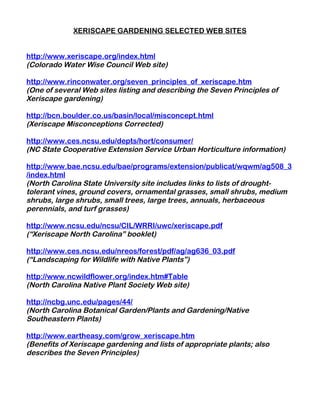 XERISCAPE GARDENING SELECTED WEB SITES


http://www.xeriscape.org/index.html
(Colorado Water Wise Council Web site)

http://www.rinconwater.org/seven_principles_of_xeriscape.htm
(One of several Web sites listing and describing the Seven Principles of
Xeriscape gardening)

http://bcn.boulder.co.us/basin/local/misconcept.html
(Xeriscape Misconceptions Corrected)

http://www.ces.ncsu.edu/depts/hort/consumer/
(NC State Cooperative Extension Service Urban Horticulture information)

http://www.bae.ncsu.edu/bae/programs/extension/publicat/wqwm/ag508_3
/index.html
(North Carolina State University site includes links to lists of drought-
tolerant vines, ground covers, ornamental grasses, small shrubs, medium
shrubs, large shrubs, small trees, large trees, annuals, herbaceous
perennials, and turf grasses)

http://www.ncsu.edu/ncsu/CIL/WRRI/uwc/xeriscape.pdf
(“Xeriscape North Carolina” booklet)

http://www.ces.ncsu.edu/nreos/forest/pdf/ag/ag636_03.pdf
(“Landscaping for Wildlife with Native Plants”)

http://www.ncwildflower.org/index.htm#Table
(North Carolina Native Plant Society Web site)

http://ncbg.unc.edu/pages/44/
(North Carolina Botanical Garden/Plants and Gardening/Native
Southeastern Plants)

http://www.eartheasy.com/grow_xeriscape.htm
(Benefits of Xeriscape gardening and lists of appropriate plants; also
describes the Seven Principles)
 