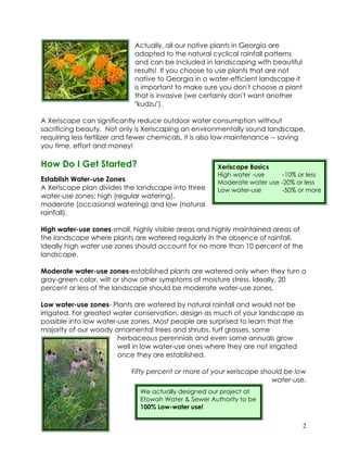 Actually, all our native plants in Georgia are
                             adapted to the natural cyclical rainfall patterns
                             and can be included in landscaping with beautiful
                             results! If you choose to use plants that are not
                             native to Georgia in a water-efficient landscape it
                             is important to make sure you don't choose a plant
                             that is invasive (we certainly don't want another
                             "kudzu").

A Xeriscape can significantly reduce outdoor water consumption without
sacrificing beauty. Not only is Xeriscaping an environmentally sound landscape,
requiring less fertilizer and fewer chemicals, it is also low maintenance -- saving
you time, effort and money!

How Do I Get Started?                                  Xeriscape Basics
                                                       High water -use     -10% or less
Establish Water-use Zones                              Moderate water use -20% or less
A Xeriscape plan divides the landscape into three      Low water-use       -50% or more
water-use zones: high (regular watering),
moderate (occasional watering) and low (natural
rainfall).

High water-use zones-small, highly visible areas and highly maintained areas of
the landscape where plants are watered regularly in the absence of rainfall.
Ideally high water use zones should account for no more than 10 percent of the
landscape.

Moderate water-use zones-established plants are watered only when they turn a
gray-green color, wilt or show other symptoms of moisture stress. Ideally, 20
percent or less of the landscape should be moderate water-use zones.

Low water-use zones- Plants are watered by natural rainfall and would not be
irrigated. For greatest water conservation, design as much of your landscape as
possible into low water-use zones. Most people are surprised to learn that the
majority of our woody ornamental trees and shrubs, turf grasses, some
                         herbaceous perennials and even some annuals grow
                         well in low water-use ones where they are not irrigated
                         once they are established.

                            Fifty percent or more of your xeriscape should be low
                                                                       water-use.
                               We actually designed our project at
                               Etowah Water & Sewer Authority to be
                               100% Low-water use!


                                                                                   2
 