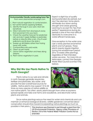 Environmentally Friendly Landscaping/Lawn Tips      Expect a slight loss of quality
     From www.cleanwatercampaign.com                during extended dry periods, but
                                                    don't be alarmed. Some plants
1. Plant natural vegetation to control erosion.     will literally shut down during
2. Test soil first before applying fertilizers.
                                                    drought and cease growing.
3. Identify the bugs in your yard. Most are
    beneficial.
                                                    Learning to accept this "less than
4. Direct rainwater from downspouts away            perfect" appearance during dry
    from pavement into your lawn.                   periods is one of the most difficult
5. Check the weather forecast for predicted         obstacles to overcome in a
    rain and don't apply fertilizer or pesticides   water-efficient landscape.
    before or directly after a rain. (You’ll wash
    pollutants and $ down the drain.)               One exception to the water zone
6. Sweep up dirt/debris rather than hosing          rule is newly planted ornamental
    away with water.                                plants and turf grasses. These
7. Compost/Recycle yard waste.                      plants require regular irrigation
8. Clean up pet waste.
                                                    during the establishment period
9. Leave native vegetation and trees along
    streams
                                                    (8 to 10 weeks after planting),
10. Plant native vegetation in yard.                regardless of their intended
                                                    water-use zone. For more info on
                                                    Xeriscapes, contact the Georgia
                                                    Water Wise Council (contact info
                                                    below).

Why Did We Use Plants Native To
North Georgia?
         Plants native to our soils and climate
in north Georgia generally require less
fertilizer and pesticides, less water, and
provide the best overall food sources for
wildlife. Native plants may support 10 to 50
times as many species of native wildlife as
non-native plants. Too often, exotic plants brought from other ecosystems
spread rapidly and take over farms and woodlands, and decimate native
plants and animals.

      Since native plantings reduce the need for water and chemicals and can
maintain or enhance biological diversity, wildlife gardeners concerned about
conservation should strive toward incorporating native plantings as much as
possible in their plans.
                         This brochure was financed in part through a grant from the
                         US Environmental Protection Agency under Provisions of
                         Section 319 of the Federal Water Pollution Control Act as
                         amended.                                                    3
 