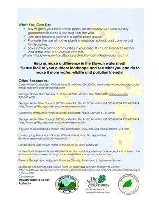 What You Can Do:
       Buy or grow your own native plants. Be absolutely sure your nursery
       guarantees its stock is not dug from the wild.
       Join and become active in a native plant group.
       Promote the use of native plants in roadside, school, and commercial
       landscaping.
       Save native plant communities in your area. It's much harder to restore
       wild areas than it is to preserve them.
   (From http://www.nwf.org/backyardwildlifehabitat/nativeplants.cfm)

         Help us make a difference in the Etowah watershed!
 Please look at your outdoor landscape and see what you can do to
          make it more water, wildlife and pollution friendly!

Other Resources:
Clean Water Campaign, 40 Courtland St., Atlanta, GA 30303, www.cleanwatercampaign.com,
email: kobrien@atlantaregional.com

Georgia Native Plant Society, P. O. Box 422085, Atlanta, GA 30342-2085 www.gnps.org
770-343-6000

Georgia Water Wise Council, 1033 Franklin Rd., Ste. 9-187, Marietta, GA 30067-8004 770-483-9474,
http://www.griffin.peachnet.edu/waterwise/wwc.htm

Gardening With Native Wild Flowers by Leonard E. Foote, Samuel B., Jr. Jones

Georgia Water Wise Council, 1033 Franklin Rd., Ste. 9-187, Marietta, GA 30067-8004 770-483-9474,
http://www.griffin.peachnet.edu/waterwise/wwc.htm

A Guide to Developing a Water-Wise Landscape- www.ces.uga.edu/pubcd/B1073.htm

Landscaping Revolution: Garden With Mother Nature, Not Against Her
By Andy Wasowski and Sally Wasowski

Landscaping with Native Plants of the South by Andy Wasowski

Native Plant Finder-National Wildlife Federation tool to locate information on plants native to the
Southeast. http://www.nwf.org/backyardwildlifehabitat/nativeplants.cfm

Trees of Georgia and Adjacent States by Claud L. Brown and L. Katherine Kirkman

Southeast Recommended Native Plant List (Lady Bird Johnson Wildflower Center)
http://wildflower.avatartech.com/Plants_Online/Clearinghouse/Factpacks/Southeast%20Book/S
E_Plants.PDF
Co-sponsors:
Etowah Water & Sewer
Authority


                                                                                                  4
 