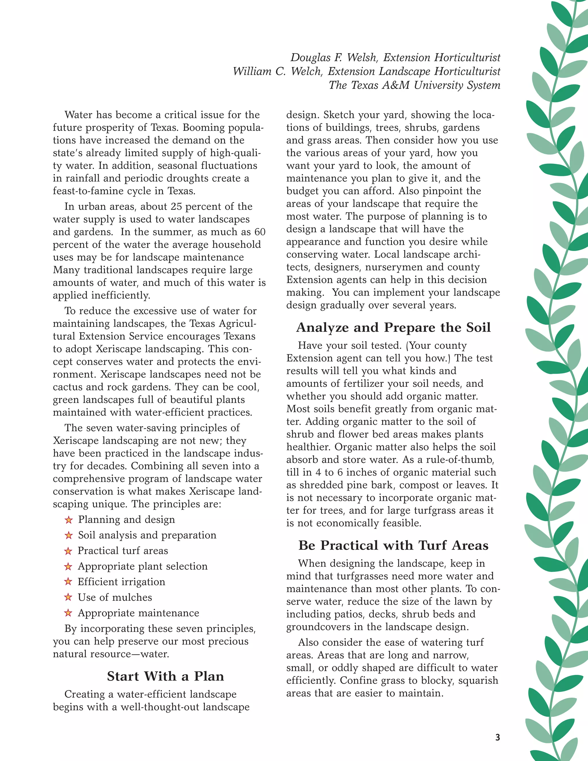 Douglas F. Welsh, Extension Horticulturist
                                     William C. Welch, Extension Landscape Horticulturist
                                                       The Texas A&M University System

   Water has become a critical issue for the    design. Sketch your yard, showing the loca-
future prosperity of Texas. Booming popula-     tions of buildings, trees, shrubs, gardens
tions have increased the demand on the          and grass areas. Then consider how you use
state’s already limited supply of high-quali-   the various areas of your yard, how you
ty water. In addition, seasonal fluctuations    want your yard to look, the amount of
in rainfall and periodic droughts create a      maintenance you plan to give it, and the
feast-to-famine cycle in Texas.                 budget you can afford. Also pinpoint the
   In urban areas, about 25 percent of the      areas of your landscape that require the
water supply is used to water landscapes        most water. The purpose of planning is to
and gardens. In the summer, as much as 60       design a landscape that will have the
percent of the water the average household      appearance and function you desire while
uses may be for landscape maintenance           conserving water. Local landscape archi-
Many traditional landscapes require large       tects, designers, nurserymen and county
amounts of water, and much of this water is     Extension agents can help in this decision
applied inefficiently.                          making. You can implement your landscape
                                                design gradually over several years.
   To reduce the excessive use of water for
maintaining landscapes, the Texas Agricul-        Analyze and Prepare the Soil
tural Extension Service encourages Texans
to adopt Xeriscape landscaping. This con-           Have your soil tested. (Your county
cept conserves water and protects the envi-     Extension agent can tell you how.) The test
ronment. Xeriscape landscapes need not be       results will tell you what kinds and
cactus and rock gardens. They can be cool,      amounts of fertilizer your soil needs, and
green landscapes full of beautiful plants       whether you should add organic matter.
maintained with water-efficient practices.      Most soils benefit greatly from organic mat-
                                                ter. Adding organic matter to the soil of
   The seven water-saving principles of
                                                shrub and flower bed areas makes plants
Xeriscape landscaping are not new; they
                                                healthier. Organic matter also helps the soil
have been practiced in the landscape indus-
                                                absorb and store water. As a rule-of-thumb,
try for decades. Combining all seven into a
                                                till in 4 to 6 inches of organic material such
comprehensive program of landscape water
                                                as shredded pine bark, compost or leaves. It
conservation is what makes Xeriscape land-
                                                is not necessary to incorporate organic mat-
scaping unique. The principles are:
                                                ter for trees, and for large turfgrass areas it
   5 Planning and design                        is not economically feasible.
   5 Soil analysis and preparation
   5 Practical turf areas                         Be Practical with Turf Areas
   5 Appropriate plant selection                   When designing the landscape, keep in
   5 Efficient irrigation
                                                mind that turfgrasses need more water and
                                                maintenance than most other plants. To con-
   5 Use of mulches                             serve water, reduce the size of the lawn by
   5 Appropriate maintenance                    including patios, decks, shrub beds and
   By incorporating these seven principles,     groundcovers in the landscape design.
you can help preserve our most precious            Also consider the ease of watering turf
natural resource—water.                         areas. Areas that are long and narrow,
                                                small, or oddly shaped are difficult to water
           Start With a Plan                    efficiently. Confine grass to blocky, squarish
  Creating a water-efficient landscape          areas that are easier to maintain.
begins with a well-thought-out landscape

                                                                                              3
 