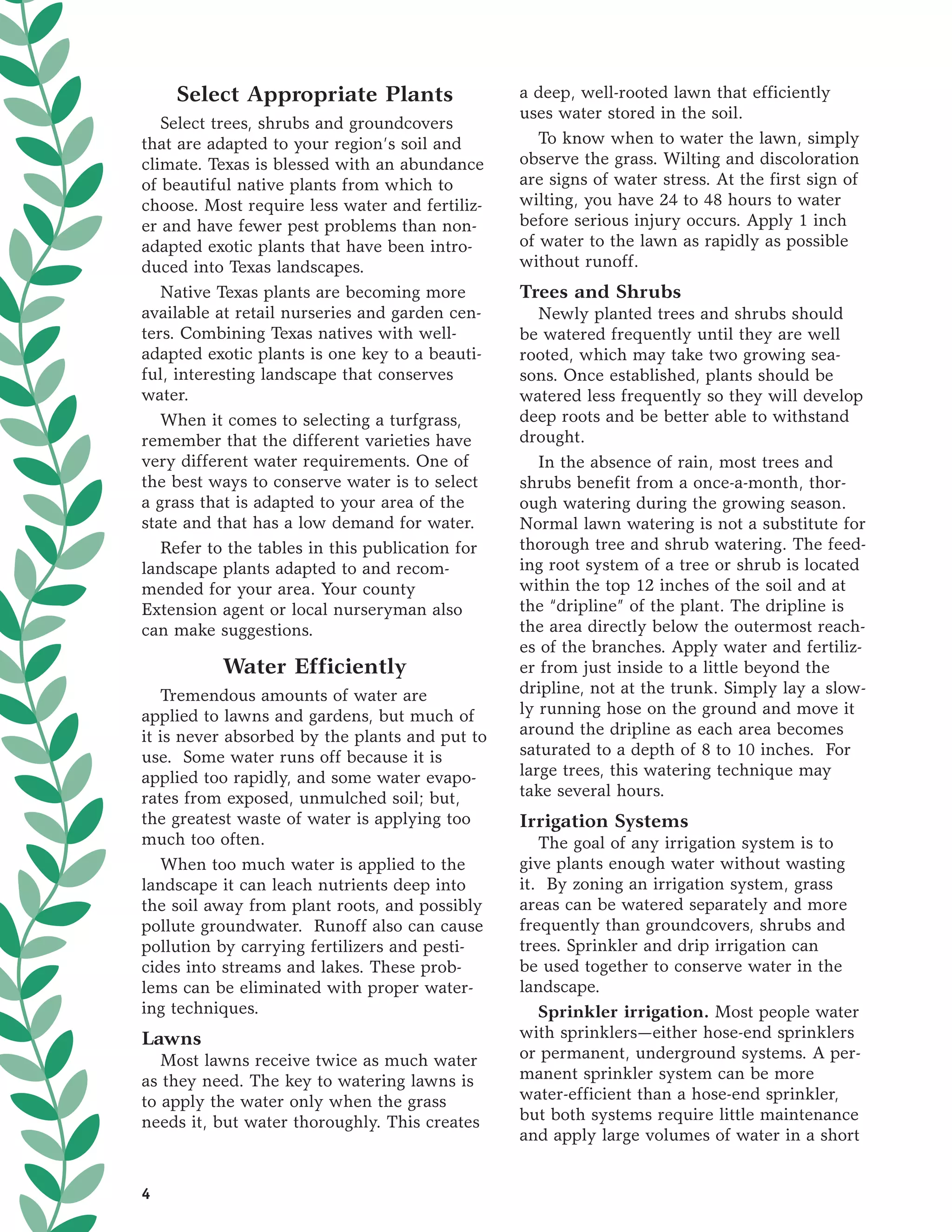Select Appropriate Plants                    a deep, well-rooted lawn that efficiently
                                                 uses water stored in the soil.
   Select trees, shrubs and groundcovers
that are adapted to your region’s soil and          To know when to water the lawn, simply
climate. Texas is blessed with an abundance      observe the grass. Wilting and discoloration
of beautiful native plants from which to         are signs of water stress. At the first sign of
choose. Most require less water and fertiliz-    wilting, you have 24 to 48 hours to water
er and have fewer pest problems than non-        before serious injury occurs. Apply 1 inch
adapted exotic plants that have been intro-      of water to the lawn as rapidly as possible
duced into Texas landscapes.                     without runoff.
   Native Texas plants are becoming more         Trees and Shrubs
available at retail nurseries and garden cen-       Newly planted trees and shrubs should
ters. Combining Texas natives with well-         be watered frequently until they are well
adapted exotic plants is one key to a beauti-    rooted, which may take two growing sea-
ful, interesting landscape that conserves        sons. Once established, plants should be
water.                                           watered less frequently so they will develop
   When it comes to selecting a turfgrass,       deep roots and be better able to withstand
remember that the different varieties have       drought.
very different water requirements. One of           In the absence of rain, most trees and
the best ways to conserve water is to select     shrubs benefit from a once-a-month, thor-
a grass that is adapted to your area of the      ough watering during the growing season.
state and that has a low demand for water.       Normal lawn watering is not a substitute for
   Refer to the tables in this publication for   thorough tree and shrub watering. The feed-
landscape plants adapted to and recom-           ing root system of a tree or shrub is located
mended for your area. Your county                within the top 12 inches of the soil and at
Extension agent or local nurseryman also         the “dripline” of the plant. The dripline is
can make suggestions.                            the area directly below the outermost reach-
                                                 es of the branches. Apply water and fertiliz-
          Water Efficiently                      er from just inside to a little beyond the
   Tremendous amounts of water are               dripline, not at the trunk. Simply lay a slow-
applied to lawns and gardens, but much of        ly running hose on the ground and move it
it is never absorbed by the plants and put to    around the dripline as each area becomes
use. Some water runs off because it is           saturated to a depth of 8 to 10 inches. For
applied too rapidly, and some water evapo-       large trees, this watering technique may
rates from exposed, unmulched soil; but,         take several hours.
the greatest waste of water is applying too      Irrigation Systems
much too often.                                     The goal of any irrigation system is to
   When too much water is applied to the         give plants enough water without wasting
landscape it can leach nutrients deep into       it. By zoning an irrigation system, grass
the soil away from plant roots, and possibly     areas can be watered separately and more
pollute groundwater. Runoff also can cause       frequently than groundcovers, shrubs and
pollution by carrying fertilizers and pesti-     trees. Sprinkler and drip irrigation can
cides into streams and lakes. These prob-        be used together to conserve water in the
lems can be eliminated with proper water-        landscape.
ing techniques.                                     Sprinkler irrigation. Most people water
Lawns                                            with sprinklers—either hose-end sprinklers
   Most lawns receive twice as much water        or permanent, underground systems. A per-
as they need. The key to watering lawns is       manent sprinkler system can be more
to apply the water only when the grass           water-efficient than a hose-end sprinkler,
needs it, but water thoroughly. This creates     but both systems require little maintenance
                                                 and apply large volumes of water in a short


4
 