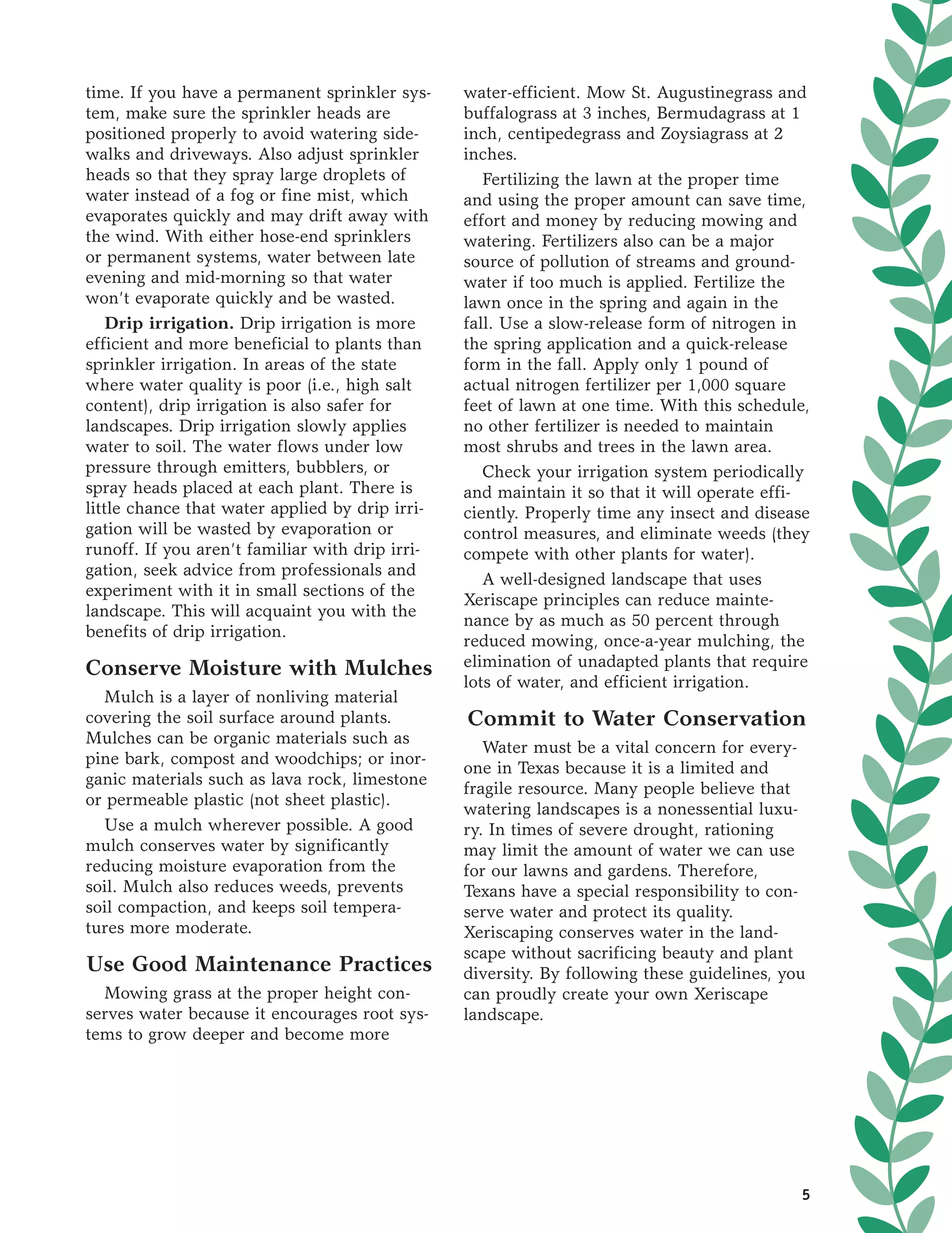 time. If you have a permanent sprinkler sys-     water-efficient. Mow St. Augustinegrass and
tem, make sure the sprinkler heads are           buffalograss at 3 inches, Bermudagrass at 1
positioned properly to avoid watering side-      inch, centipedegrass and Zoysiagrass at 2
walks and driveways. Also adjust sprinkler       inches.
heads so that they spray large droplets of          Fertilizing the lawn at the proper time
water instead of a fog or fine mist, which       and using the proper amount can save time,
evaporates quickly and may drift away with       effort and money by reducing mowing and
the wind. With either hose-end sprinklers        watering. Fertilizers also can be a major
or permanent systems, water between late         source of pollution of streams and ground-
evening and mid-morning so that water            water if too much is applied. Fertilize the
won’t evaporate quickly and be wasted.           lawn once in the spring and again in the
   Drip irrigation. Drip irrigation is more      fall. Use a slow-release form of nitrogen in
efficient and more beneficial to plants than     the spring application and a quick-release
sprinkler irrigation. In areas of the state      form in the fall. Apply only 1 pound of
where water quality is poor (i.e., high salt     actual nitrogen fertilizer per 1,000 square
content), drip irrigation is also safer for      feet of lawn at one time. With this schedule,
landscapes. Drip irrigation slowly applies       no other fertilizer is needed to maintain
water to soil. The water flows under low         most shrubs and trees in the lawn area.
pressure through emitters, bubblers, or             Check your irrigation system periodically
spray heads placed at each plant. There is       and maintain it so that it will operate effi-
little chance that water applied by drip irri-   ciently. Properly time any insect and disease
gation will be wasted by evaporation or          control measures, and eliminate weeds (they
runoff. If you aren’t familiar with drip irri-   compete with other plants for water).
gation, seek advice from professionals and
                                                    A well-designed landscape that uses
experiment with it in small sections of the
                                                 Xeriscape principles can reduce mainte-
landscape. This will acquaint you with the
                                                 nance by as much as 50 percent through
benefits of drip irrigation.
                                                 reduced mowing, once-a-year mulching, the
Conserve Moisture with Mulches                   elimination of unadapted plants that require
                                                 lots of water, and efficient irrigation.
  Mulch is a layer of nonliving material
covering the soil surface around plants.         Commit to Water Conservation
Mulches can be organic materials such as
                                                    Water must be a vital concern for every-
pine bark, compost and woodchips; or inor-
                                                 one in Texas because it is a limited and
ganic materials such as lava rock, limestone
                                                 fragile resource. Many people believe that
or permeable plastic (not sheet plastic).
                                                 watering landscapes is a nonessential luxu-
  Use a mulch wherever possible. A good          ry. In times of severe drought, rationing
mulch conserves water by significantly           may limit the amount of water we can use
reducing moisture evaporation from the           for our lawns and gardens. Therefore,
soil. Mulch also reduces weeds, prevents         Texans have a special responsibility to con-
soil compaction, and keeps soil tempera-         serve water and protect its quality.
tures more moderate.                             Xeriscaping conserves water in the land-
                                                 scape without sacrificing beauty and plant
Use Good Maintenance Practices                   diversity. By following these guidelines, you
  Mowing grass at the proper height con-         can proudly create your own Xeriscape
serves water because it encourages root sys-     landscape.
tems to grow deeper and become more




                                                                                             5
 
