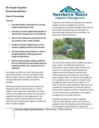 Xeriscape Irrigation
Recommendations
State of Knowledge
Summary
                                                              Inexperience with climate-friendly plants and improper
    •   Very little definitive information on xeriscape       irrigation zoning or management can lead to
        irrigation requirements exists                        overwatering, excess growth, and higher water demand
                                                              by the plants, plus potentially a loss of capacity to
    •   Xeriscapes can need supplemental irrigation to
                                                              tolerate drought conditions that may develop or be
        maintain desired appearance in the landscape
                                                              imposed by watering restrictions.
    •   Many climate-adapted (xeriscape) species will
        use whatever water is made available

    •   Irrigation of climate-adapted species is best
        viewed as applying minimum water demand

    •   Soil water deficits keep the plant in a state of
        drought adaptation, limiting growth and
        irrigation requirements

    •   Recommended average landscape coefficient
        (KL) is 0.3 (30% of tall canopy (alfalfa) reference   The vast number of plant species available in any given
        evapotranspiration, ETrs, equivalent to 0.35-         region makes it very difficult to develop hard
        0.38 ETos)                                            information on species-specific water requirements.
                                                              However, it is important to quantify appropriate
Xeriscaping is promoted as a set of landscape water           irrigation amount and frequency because many
conservation practices. The seven principles include          xeriscape plants have the capacity to use whatever
efficient irrigation systems, separate irrigation zones,      water is applied. Others are injured with overwatering.
and appropriate plant selections, among other                 For many plants, there is a spectrum of growth across
principles.                                                   the applied irrigation scale from no irrigation to 75-
                                                              100% of reference evapotranspiration. Appearance and
Xeriscape plantings in semi-arid and arid regions are
                                                              suitability for the landscape vary along this spectrum.
frequently touted as ‘climate-friendly’ or ‘climate-
                                                              Because of this appearance factor, as opposed to simply
adapted’. That usually means these plants can survive
                                                              a survival factor, there is subjectivity in the irrigation
on the natural rainfall of the location, but may require
                                                              management for xeric plant selections.
supplemental irrigation for best appearance in the
landscape. However, little information is put forth           Irrigating xeriscapes is best viewed as applying
about how much supplemental irrigation is needed and          ‘minimum water demand’, which is not the same as
when it should be applied.                                    applying to meet full evapotranspiration (ET) needs, as
                                                              in turf irrigation of sports fields or in irrigation for

         1   Xeriscape Irrigation Recommendations Northern Water northernwater.org
 