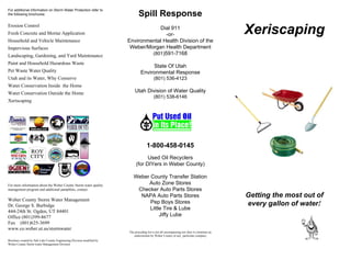 For additional information on Storm Water Protection refer to
the following brochures:                                                       Spill Response
Erosion Control
Fresh Concrete and Mortar Application
                                                                                    Dial 911
                                                                                       -or-                                                    Xeriscaping
Household and Vehicle Maintenance                                       Environmental Health Division of the
Impervious Surfaces                                                      Weber/Morgan Health Department
Landscaping, Gardening, and Yard Maintenance                                     (801)591-7168
Paint and Household Hazardous Waste
                                                                                      State Of Utah
Pet Waste Water Quality                                                          Environmental Response
Utah and its Water, Why Conserve                                                            (801) 536-4123
Water Conservation Inside the Home
Water Conservation Outside the Home                                         Utah Division of Water Quality
                                                                                            (801) 538-6146
Xeriscaping




                                                                                      1-800-458-0145
                                                                                   Used Oil Recyclers
                                                                             (for DIYers in Weber County)

                                                                           Weber County Transfer Station
For more information about the Weber County Storm water quality                 Auto Zone Stores
management program and additional pamphlets, contact:                       Checker Auto Parts Stores
                                                                             NAPA Auto Parts Stores                                            Getting the most out of
Weber County Storm Water Management                                              Pep Boys Stores
Dr. George S. Burbidge                                                                                                                         every gallon of water!
                                                                                 Little Tire & Lube
444-24th St. Ogden, UT 84401
Office (801)399-8677                                                                  Jiffy Lube
Fax (801)625-3699
www.co.weber.ut.us/stormwater.
                                                                        The preceding list is not all encompassing nor does it constitute an
                                                                           endorsement by Weber County of any particular company
Brochure created by Salt Lake County Engineering Division modified by
Weber County Storm water Management Division
 