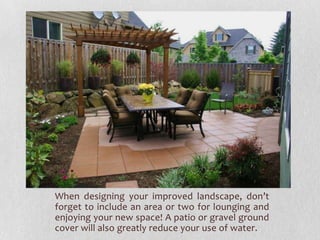 When designing your improved landscape, don’t
forget to include an area or two for lounging and
enjoying your new space! A patio or gravel ground
cover will also greatly reduce your use of water.

 