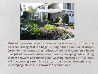 Most of us received a notice from our local water district over the
weekend asking that we begin cutting back on our water usage.
Currently, the request is to reduce by 20%. It is commonly found
that 50% of our water usage goes to our landscaping. While taking
shorter showers and running our washing machines at full loads
will help—a greater impact can be made through smart
landscaping. This is also known as “Xeriscaping”.

 