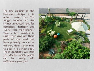 The key element in this
landscape design is to
reduce water use. The
fringe benefits of this
include a reduced need for
pesticides, fertilizer and
overall yard maintenance.
Take a few minutes to
asses your yard: are there
parts of your yard that
have primarily no sun or
full sun, does water tend
to pool in a certain spot?
These questions will help
you decide which plants
can
be
nearly
selfsufficient in your yard.

 
