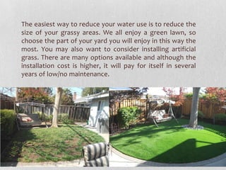 The easiest way to reduce your water use is to reduce the
size of your grassy areas. We all enjoy a green lawn, so
choose the part of your yard you will enjoy in this way the
most. You may also want to consider installing artificial
grass. There are many options available and although the
installation cost is higher, it will pay for itself in several
years of low/no maintenance.

 