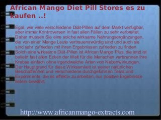 African Mango Diet Pill Stores es zu
kaufen ..!
 Egal, wie viele verschiedene Diät-Pillen auf dem Markt verfügbar,
 aber immer Kontroversen in fast allen Fällen zu sehr verbreitet.
 Daher müssen Sie eine solche wirksame Nahrungsergänzungen,
 die von einer Menge Leute vertrauenswürdig sind und auch sie
 sind sehr zufrieden mit ihren Ergebnissen zufrieden zu finden.
 Solch eine wirksame Diät-Pillen ist African Mango Plus, die jetzt ist
 beliebt fast allen Ecken der Welt für die Menschen verbrennen ihre
 Krebse einfach ohne irgendwelche Arten von Nebenwirkungen.
 Der Hauptgrund für diese Wirksamkeit ist seiner natürlichen
 Beschaffenheit und verschiedene durchgeführten Tests und
 Experimente, die es effektiv zu arbeiten, nur positive Ergebnisse
 liefern bewährt.




   http://www.africanmango-extracts.com
 