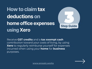 Step Guide
How to claim tax
deductions on
home office expenses
using Xero
Receive GST credits and a tax exempt cash
contribution toward your costs of living, by using
Xero to regularly reimburse yourself for expenses
incurred when using your home for business
purposes.
www.prosaic.works
 