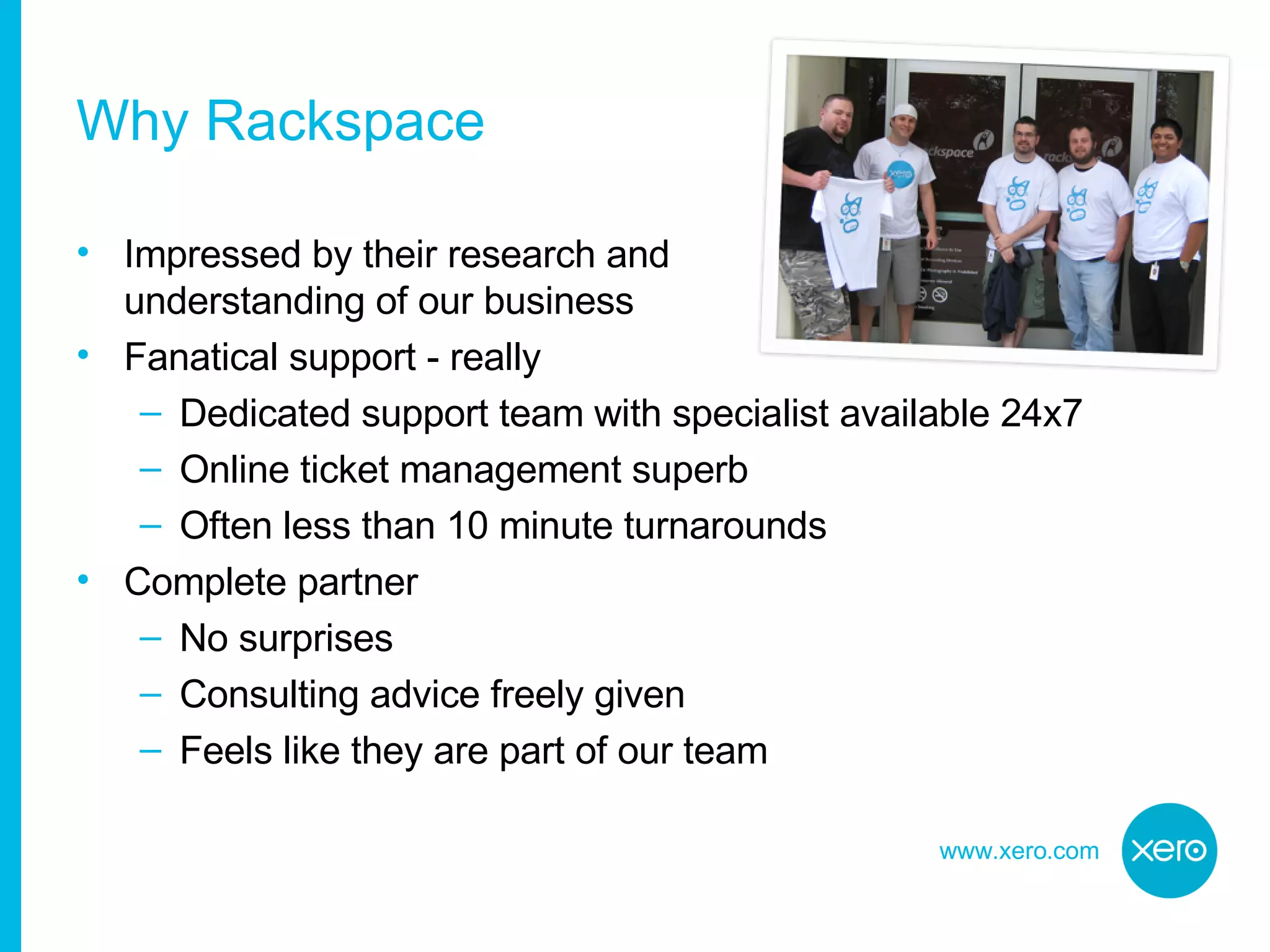 Why Rackspace Impressed by their research and  understanding of our business Fanatical support - really Dedicated support team with specialist available 24x7 Online ticket management superb Often less than 10 minute turnarounds Complete partner No surprises Consulting advice freely given Feels like they are part of our team 