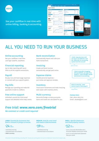 See your cashflow in real-time with
 online billing, banking & accounting.




 ALL YOU NEED TO RUN YOUR BUSINESS
Online accounting                                              Bank reconciliation                                                  I think I may love Xero a bit
See your cashflow in real-time.                                Automatically import and code your                                   too much. It’s addictive. And
Just login anytime, anywhere.                                  bank transactions.                                                   fun. Which for an accounting
                                                                                                                                    system must be unusual!


Financial reporting                                            Invoicing                                                           @RachelProsser

Up-to-date reporting with quick                                Create and send invoices
links to all the original transactions.                        automatically and get paid online.
                                                                                                                                          I have to say after struggling
                                                                                                                                          with quickbooks, you guys have
                                                                                                                                          nailed it. I never thought I would
Payroll                                                        Expense claims                                                             look forward to accounting
Do pay runs and track wage expenses                            Handle personal expenses –
or connect with your payroll system.                           just review and approve receipts.                                                                   @ppedrazzi




Pay bills                                                      Inventory                                                           #Xero is amazing - total
                                                                                                                                   control is just a click away!!!!
Manage your spending and make bill                             Track stock movements and make invoicing
                                                                                                                                    @copycabana
payments in bulk to creditors.                                 even easier with inventory items.


Free online support                                            Multi-currency                                                     Contact Xero
Unlimited, around the clock email                              Reconcile foreign currency accounts.                               Call: 0800 085 3719
support and detailed online help centre.                       Gains and losses are calculated for you.                           Email: uksales@xero.com




Free trial: www.xero.com/freetrial
No contract or credit card required



LARGE Essential for businesses that                            MEDIUM Great for most small                               SMALL Ideal for freelancers
bank or transact in foreign currencies                         and medium sized businesses                               and small property investors

£
  24      PER
          MONTH
                                                               £
                                                                19      PER
                                                                        MONTH
                                                                                                                         £
                                                                                                                             12   PER
                                                                                                                                  MONTH

• Unlimited invoicing                                          • Unlimited invoicing                                     • Up to 5 Accounts Receivable and 5
• Unlimited bank reconciliation                                • Unlimited bank reconciliation                             Accounts Payable invoices per month
• Multi-currency                                                                                                         • Up to 20 reconciled bank statement
                                                                                                                           lines per month
 All prices in Pounds Sterling, excluding VAT. Choose your pricing plan once you’ve ended your trial and are ready to pay.
 