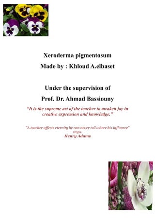 Xeroderma pigmentosum
         Made by : Khloud A.elbaset


            Under the supervision of
         Prof. Dr. Ahmad Bassiouny
“It is the supreme art of the teacher to awaken joy in
         creative expression and knowledge.”

"A teacher affects eternity he can never tell where his influence"
                              stops.
                         Henry Adams
 