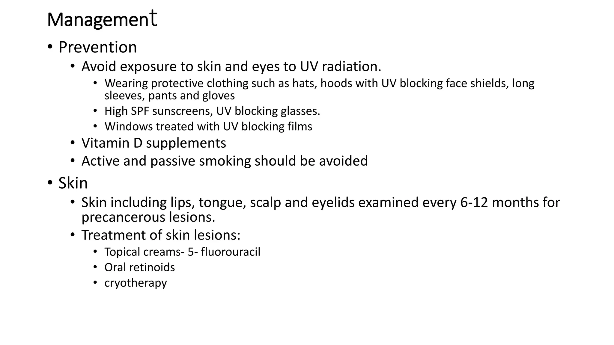 Management
• Prevention
• Avoid exposure to skin and eyes to UV radiation.
• Wearing protective clothing such as hats, hoods with UV blocking face shields, long
sleeves, pants and gloves
• High SPF sunscreens, UV blocking glasses.
• Windows treated with UV blocking films
• Vitamin D supplements
• Active and passive smoking should be avoided
• Skin
• Skin including lips, tongue, scalp and eyelids examined every 6-12 months for
precancerous lesions.
• Treatment of skin lesions:
• Topical creams- 5- fluorouracil
• Oral retinoids
• cryotherapy
 