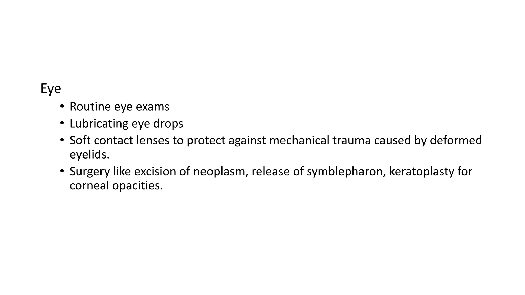 Eye
• Routine eye exams
• Lubricating eye drops
• Soft contact lenses to protect against mechanical trauma caused by deformed
eyelids.
• Surgery like excision of neoplasm, release of symblepharon, keratoplasty for
corneal opacities.
 