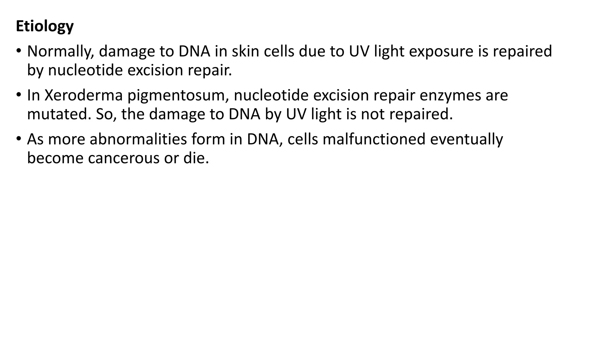 Etiology
• Normally, damage to DNA in skin cells due to UV light exposure is repaired
by nucleotide excision repair.
• In Xeroderma pigmentosum, nucleotide excision repair enzymes are
mutated. So, the damage to DNA by UV light is not repaired.
• As more abnormalities form in DNA, cells malfunctioned eventually
become cancerous or die.
 