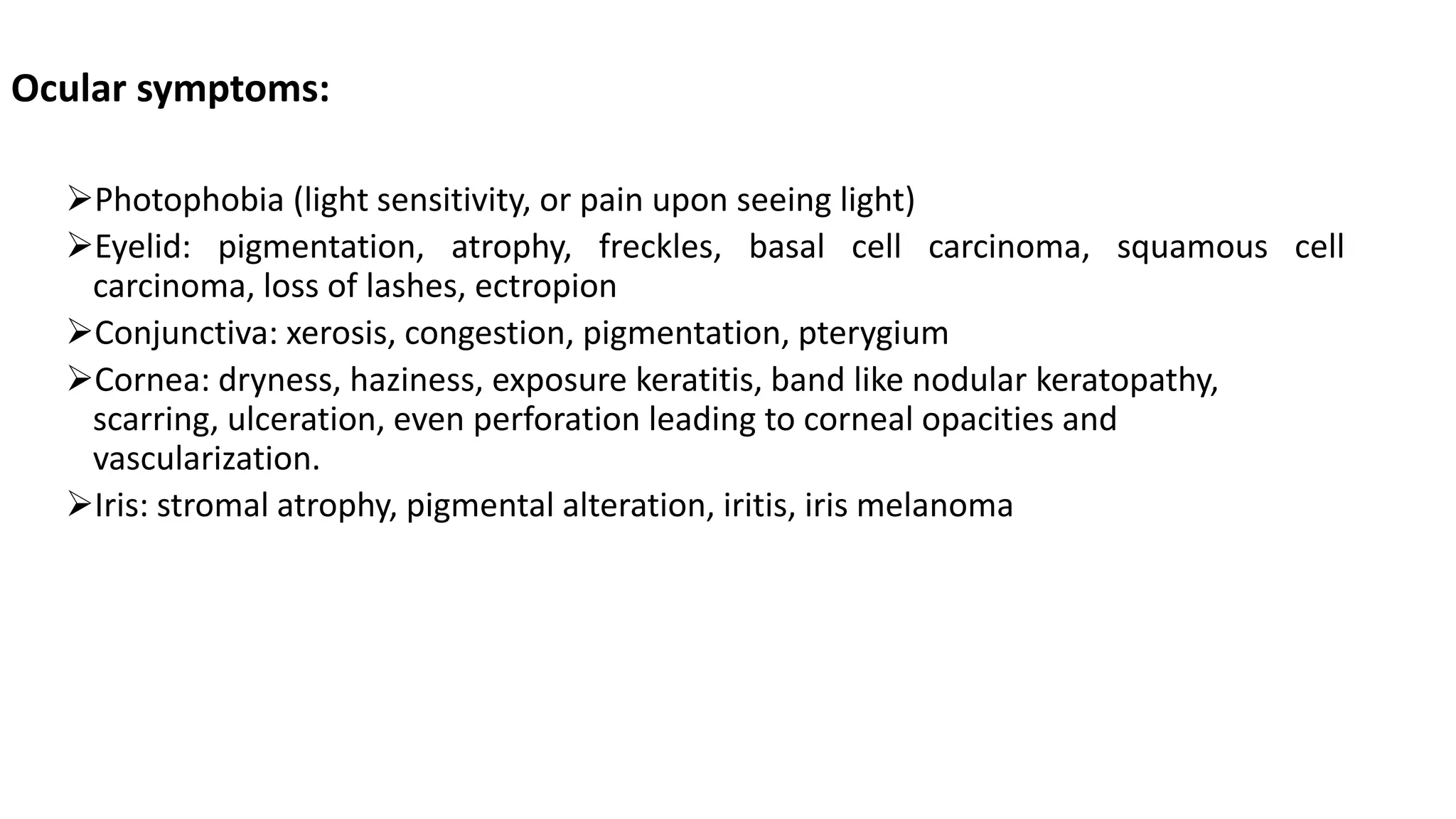 Ocular symptoms:
Photophobia (light sensitivity, or pain upon seeing light)
Eyelid: pigmentation, atrophy, freckles, basal cell carcinoma, squamous cell
carcinoma, loss of lashes, ectropion
Conjunctiva: xerosis, congestion, pigmentation, pterygium
Cornea: dryness, haziness, exposure keratitis, band like nodular keratopathy,
scarring, ulceration, even perforation leading to corneal opacities and
vascularization.
Iris: stromal atrophy, pigmental alteration, iritis, iris melanoma
 