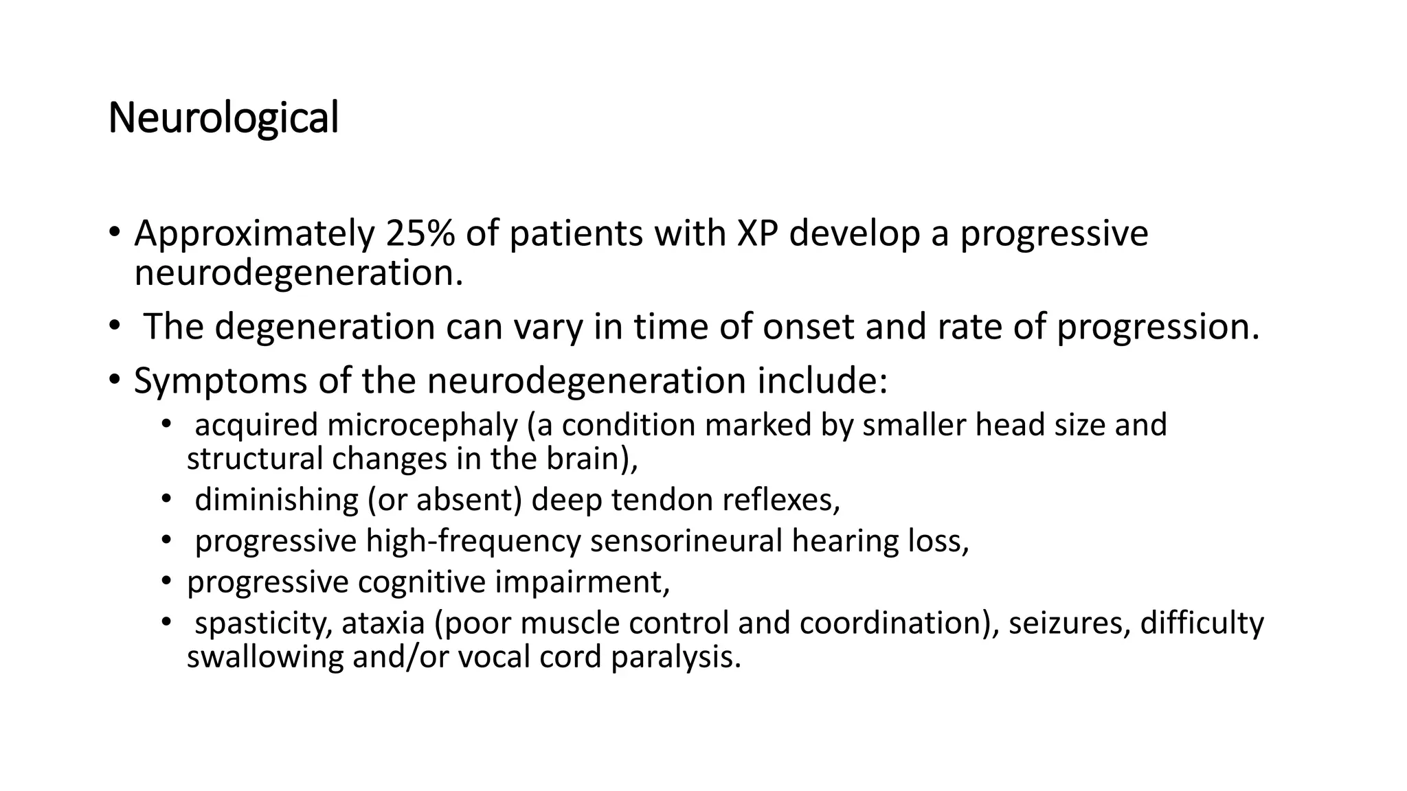 Neurological
• Approximately 25% of patients with XP develop a progressive
neurodegeneration.
• The degeneration can vary in time of onset and rate of progression.
• Symptoms of the neurodegeneration include:
• acquired microcephaly (a condition marked by smaller head size and
structural changes in the brain),
• diminishing (or absent) deep tendon reflexes,
• progressive high-frequency sensorineural hearing loss,
• progressive cognitive impairment,
• spasticity, ataxia (poor muscle control and coordination), seizures, difficulty
swallowing and/or vocal cord paralysis.
 