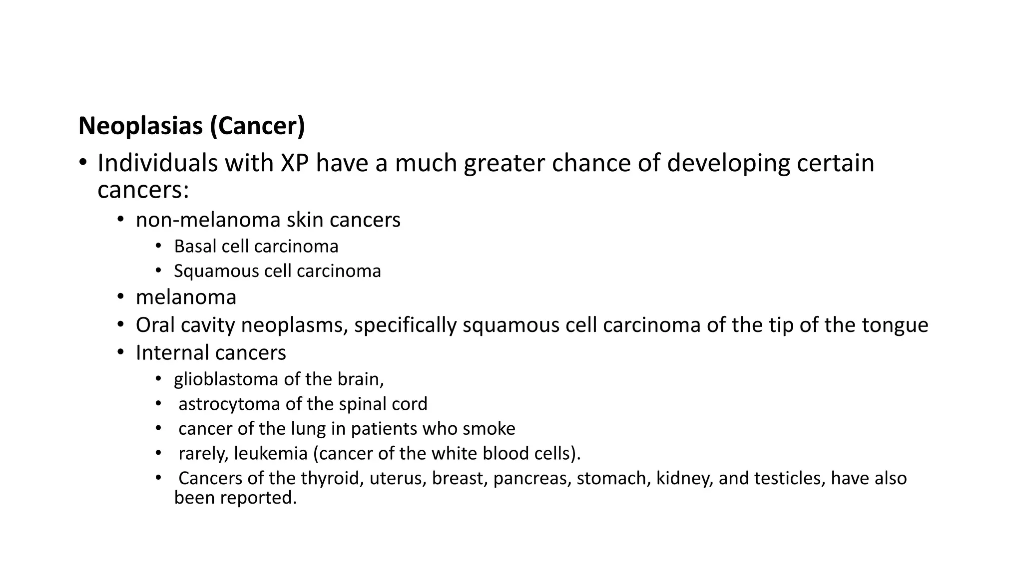 Neoplasias (Cancer)
• Individuals with XP have a much greater chance of developing certain
cancers:
• non-melanoma skin cancers
• Basal cell carcinoma
• Squamous cell carcinoma
• melanoma
• Oral cavity neoplasms, specifically squamous cell carcinoma of the tip of the tongue
• Internal cancers
• glioblastoma of the brain,
• astrocytoma of the spinal cord
• cancer of the lung in patients who smoke
• rarely, leukemia (cancer of the white blood cells).
• Cancers of the thyroid, uterus, breast, pancreas, stomach, kidney, and testicles, have also
been reported.
 