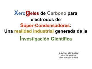 Xerogeles de Carbono para
electrodos de
Súper-Condensadores:
Una realidad industrial generada de la
Investigación científica
J. Angel Menéndez
MCAT-INCAR-CSIC
www.incar.csic.es/mcat
 