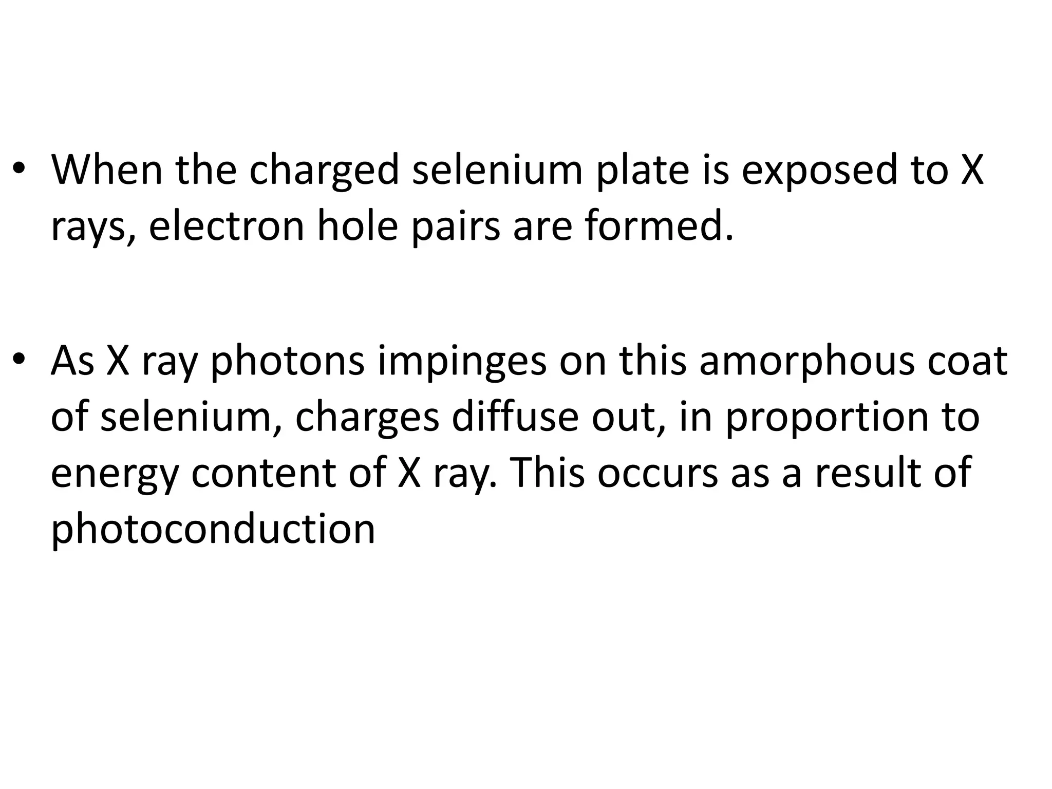 • When the charged selenium plate is exposed to X
rays, electron hole pairs are formed.
• As X ray photons impinges on this amorphous coat
of selenium, charges diffuse out, in proportion to
energy content of X ray. This occurs as a result of
photoconduction
 