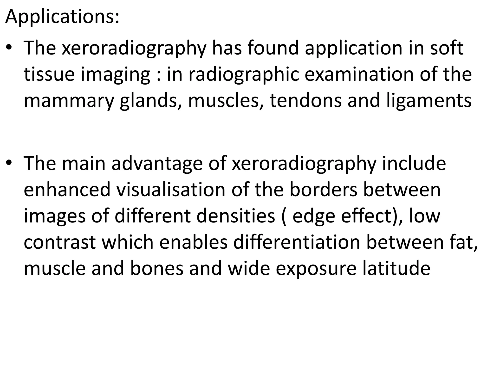 Applications:
• The xeroradiography has found application in soft
tissue imaging : in radiographic examination of the
mammary glands, muscles, tendons and ligaments
• The main advantage of xeroradiography include
enhanced visualisation of the borders between
images of different densities ( edge effect), low
contrast which enables differentiation between fat,
muscle and bones and wide exposure latitude
 