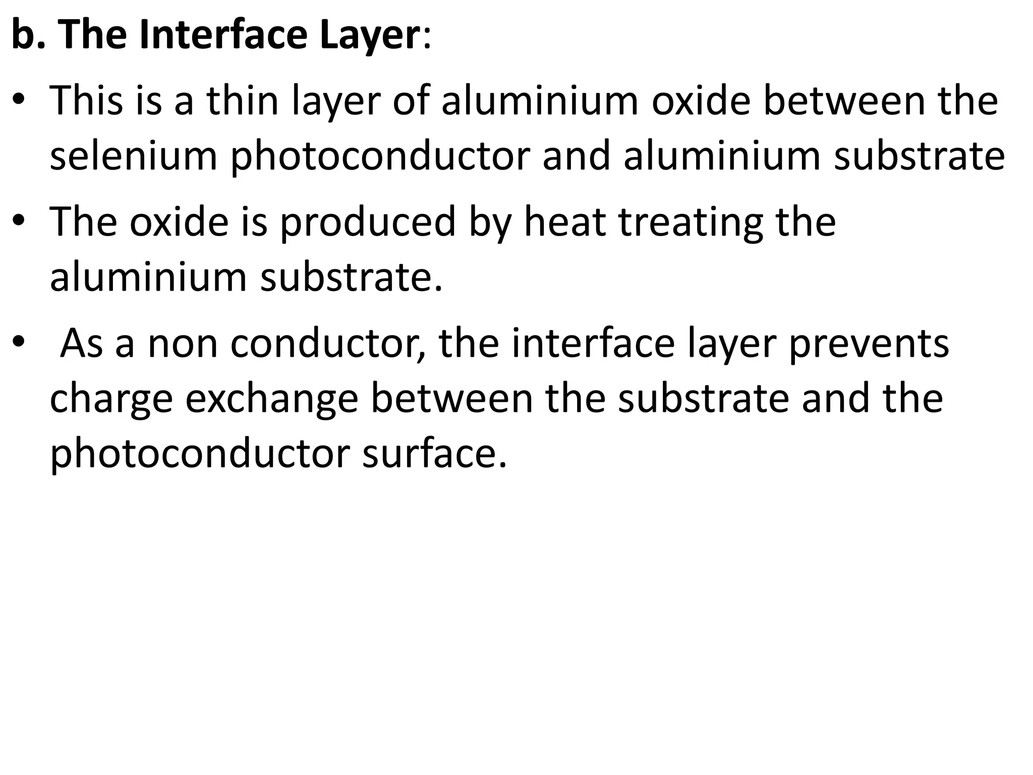 b. The Interface Layer:
• This is a thin layer of aluminium oxide between the
selenium photoconductor and aluminium substrate
• The oxide is produced by heat treating the
aluminium substrate.
• As a non conductor, the interface layer prevents
charge exchange between the substrate and the
photoconductor surface.
 
