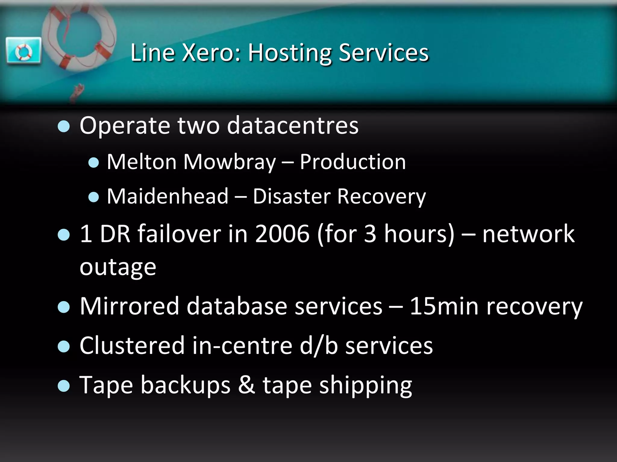Line Xero: Hosting Services

   Operate two datacentres
     Melton Mowbray – Production
     Maidenhead – Disaster Recovery

 1 DR failover in 2006 (for 3 hours) – network
  outage
 Mirrored database services – 15min recovery
 Clustered in-centre d/b services
 Tape backups & tape shipping
 
