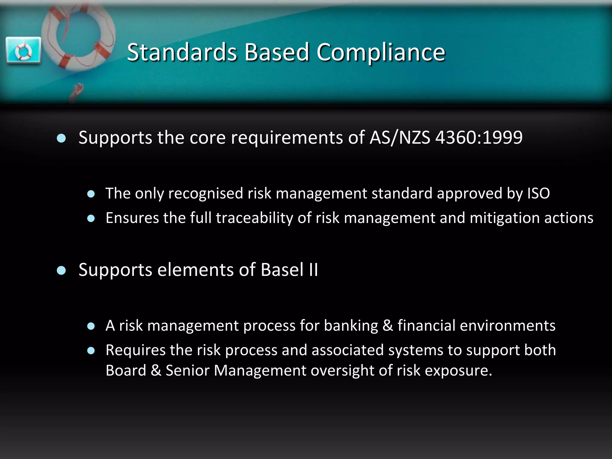 Standards Based Compliance


   Supports the core requirements of AS/NZS 4360:1999

       The only recognised risk management standard approved by ISO
       Ensures the full traceability of risk management and mitigation actions


   Supports elements of Basel II

       A risk management process for banking & financial environments
       Requires the risk process and associated systems to support both
        Board & Senior Management oversight of risk exposure.
 