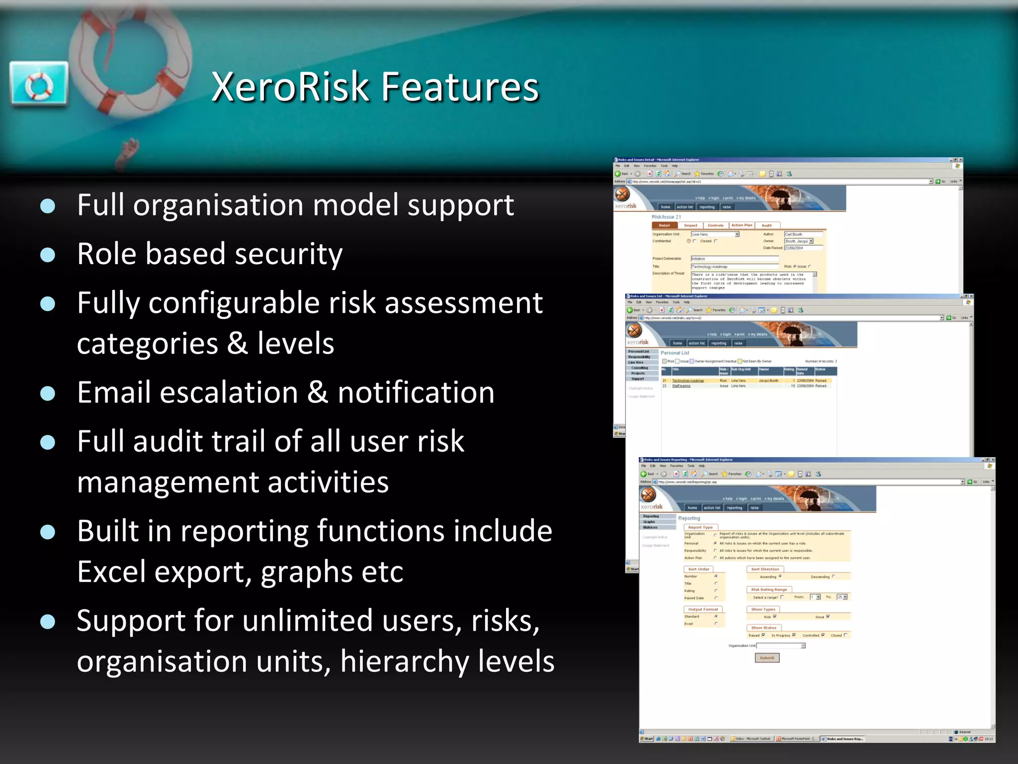 XeroRisk Features

   Full organisation model support
   Role based security
   Fully configurable risk assessment
    categories & levels
   Email escalation & notification
   Full audit trail of all user risk
    management activities
   Built in reporting functions include
    Excel export, graphs etc
   Support for unlimited users, risks,
    organisation units, hierarchy levels
 