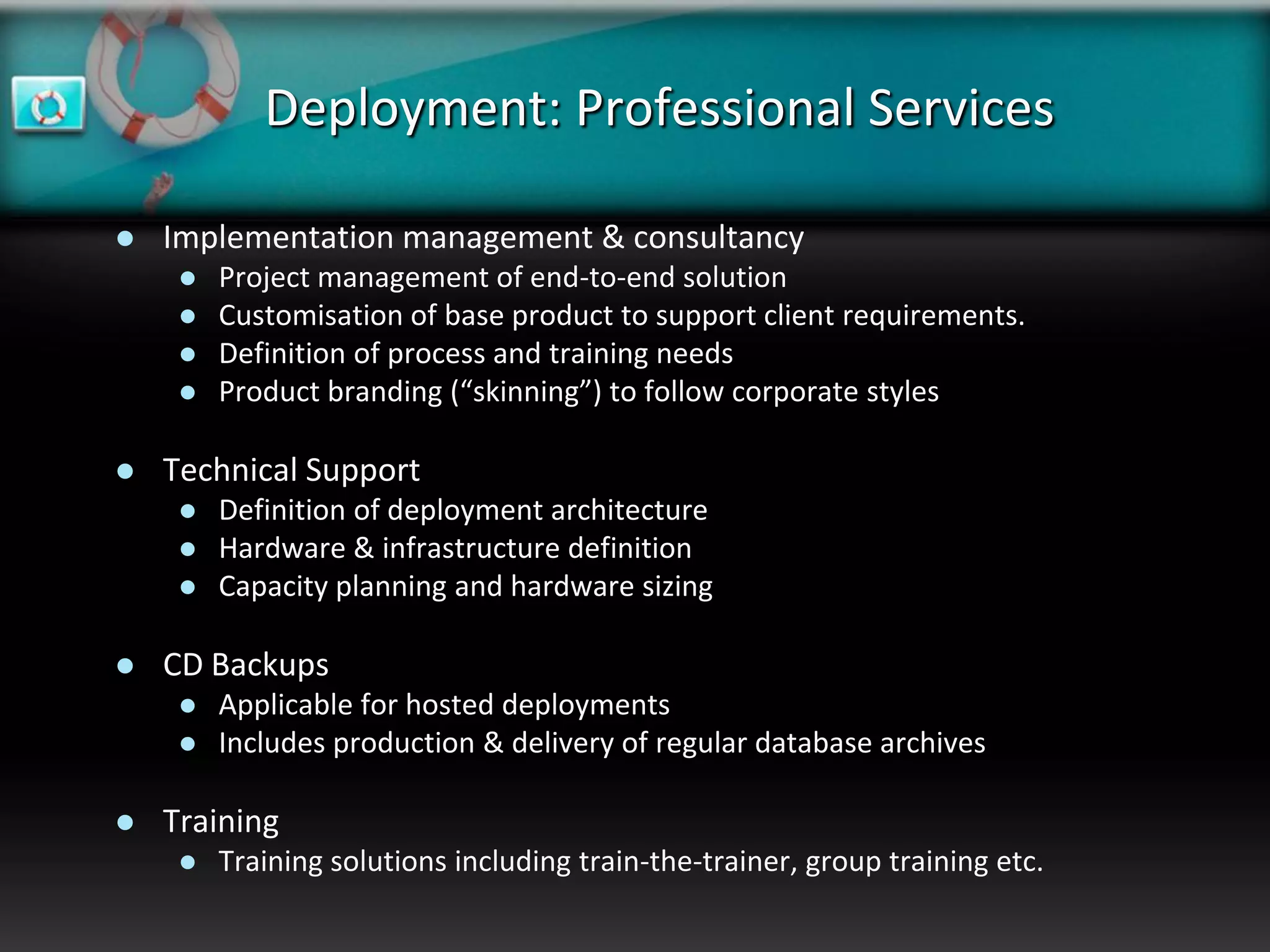 Deployment: Professional Services

   Implementation management & consultancy
        Project management of end-to-end solution
        Customisation of base product to support client requirements.
        Definition of process and training needs
        Product branding (“skinning”) to follow corporate styles

   Technical Support
        Definition of deployment architecture
        Hardware & infrastructure definition
        Capacity planning and hardware sizing

   CD Backups
        Applicable for hosted deployments
        Includes production & delivery of regular database archives

   Training
        Training solutions including train-the-trainer, group training etc.
 