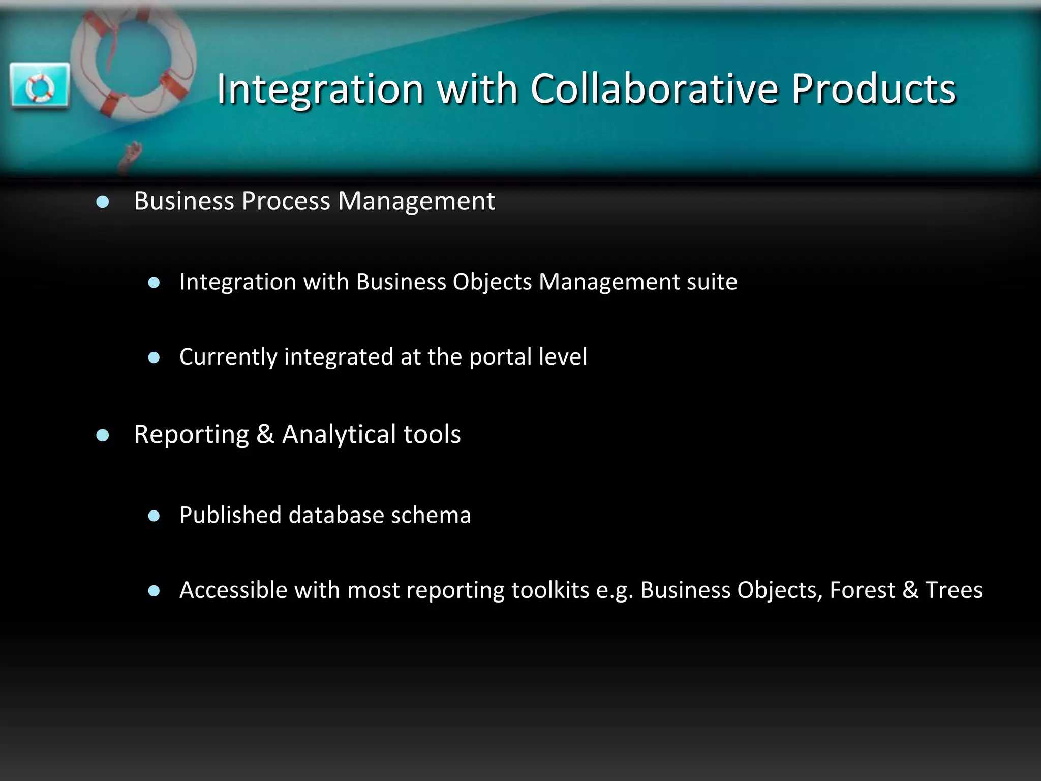 Integration with Collaborative Products

   Business Process Management

        Integration with Business Objects Management suite

        Currently integrated at the portal level


   Reporting & Analytical tools

        Published database schema

        Accessible with most reporting toolkits e.g. Business Objects, Forest & Trees
 