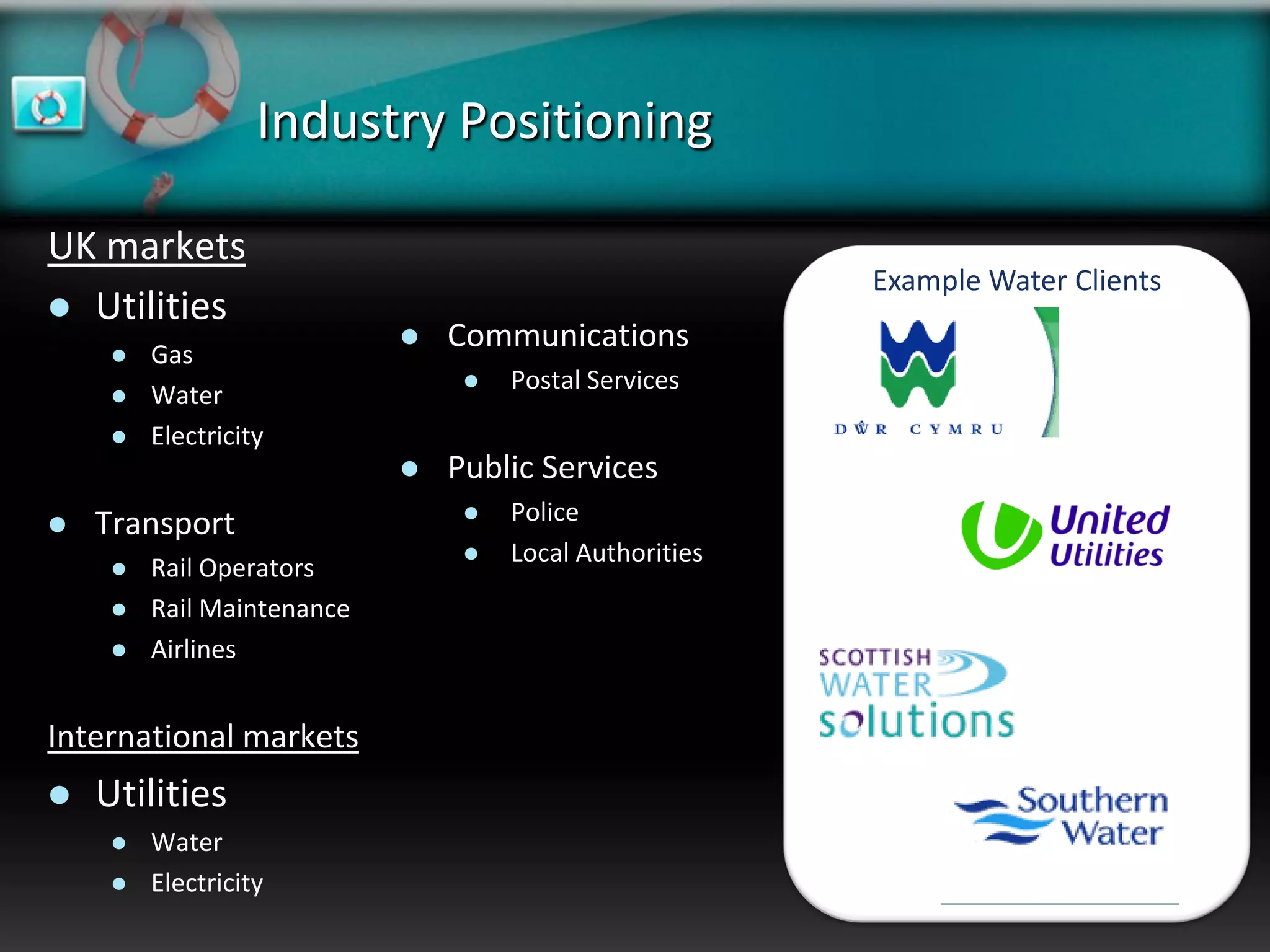 Industry Positioning

UK markets
                                                         Example Water Clients
 Utilities
        Gas
                               Communications
                                    Postal Services
        Water
        Electricity
                               Public Services
   Transport                       Police
                                    Local Authorities
        Rail Operators
        Rail Maintenance
        Airlines


International markets
   Utilities
        Water
        Electricity
 