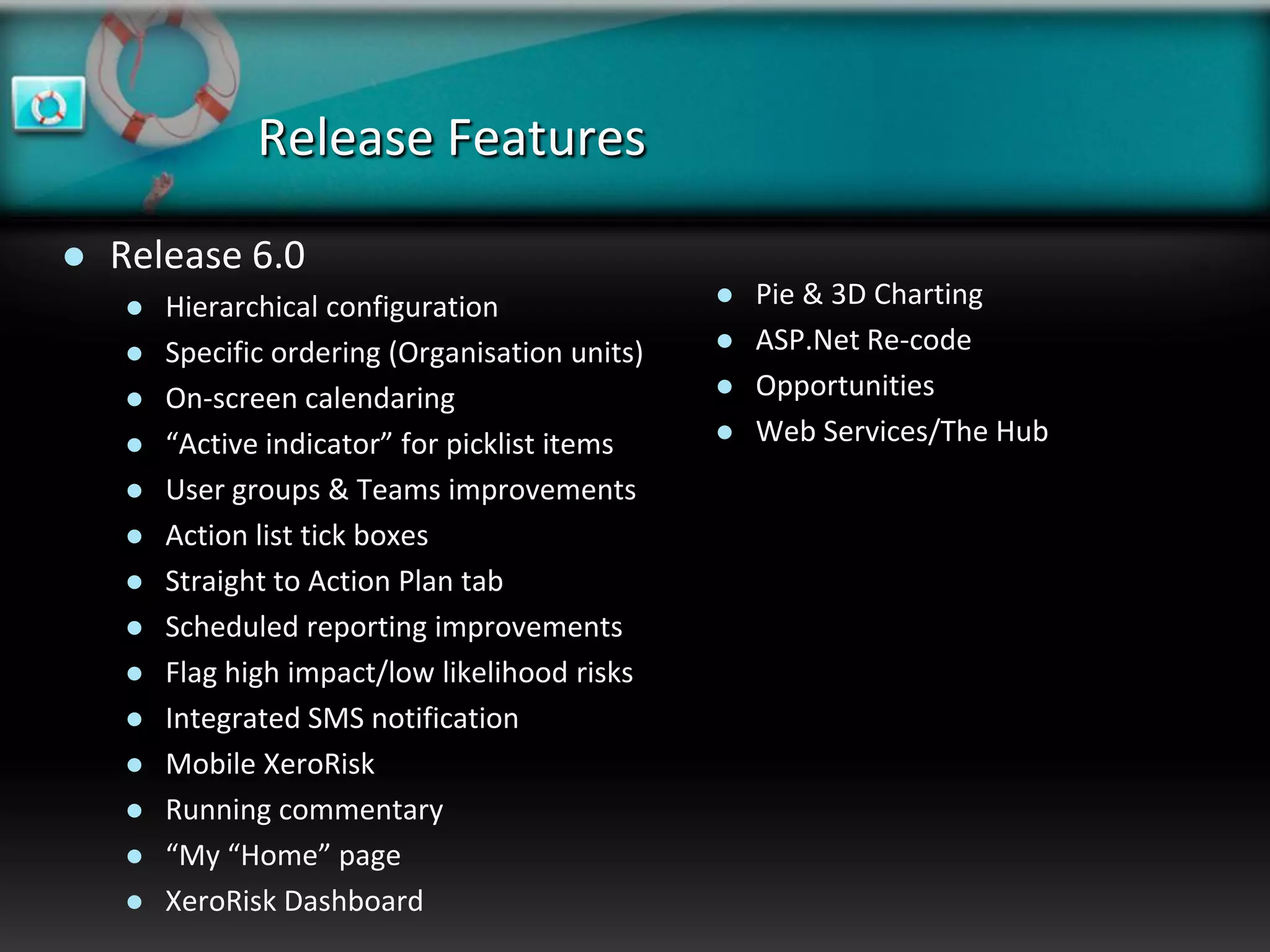 Release Features

   Release 6.0
       Hierarchical configuration                  Pie & 3D Charting
       Specific ordering (Organisation units)      ASP.Net Re-code
       On-screen calendaring                       Opportunities
       “Active indicator” for picklist items       Web Services/The Hub
       User groups & Teams improvements
       Action list tick boxes
       Straight to Action Plan tab
       Scheduled reporting improvements
       Flag high impact/low likelihood risks
       Integrated SMS notification
       Mobile XeroRisk
       Running commentary
       “My “Home” page
       XeroRisk Dashboard
 