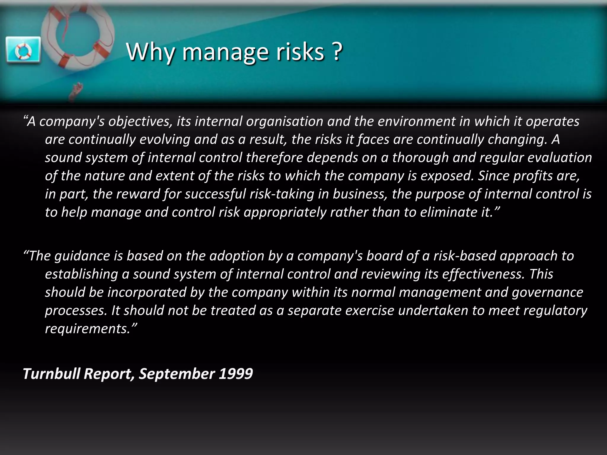 Why manage risks ?

“A company's objectives, its internal organisation and the environment in which it operates
    are continually evolving and as a result, the risks it faces are continually changing. A
    sound system of internal control therefore depends on a thorough and regular evaluation
    of the nature and extent of the risks to which the company is exposed. Since profits are,
    in part, the reward for successful risk-taking in business, the purpose of internal control is
    to help manage and control risk appropriately rather than to eliminate it.”

“The guidance is based on the adoption by a company's board of a risk-based approach to
   establishing a sound system of internal control and reviewing its effectiveness. This
   should be incorporated by the company within its normal management and governance
   processes. It should not be treated as a separate exercise undertaken to meet regulatory
   requirements.”


Turnbull Report, September 1999
 